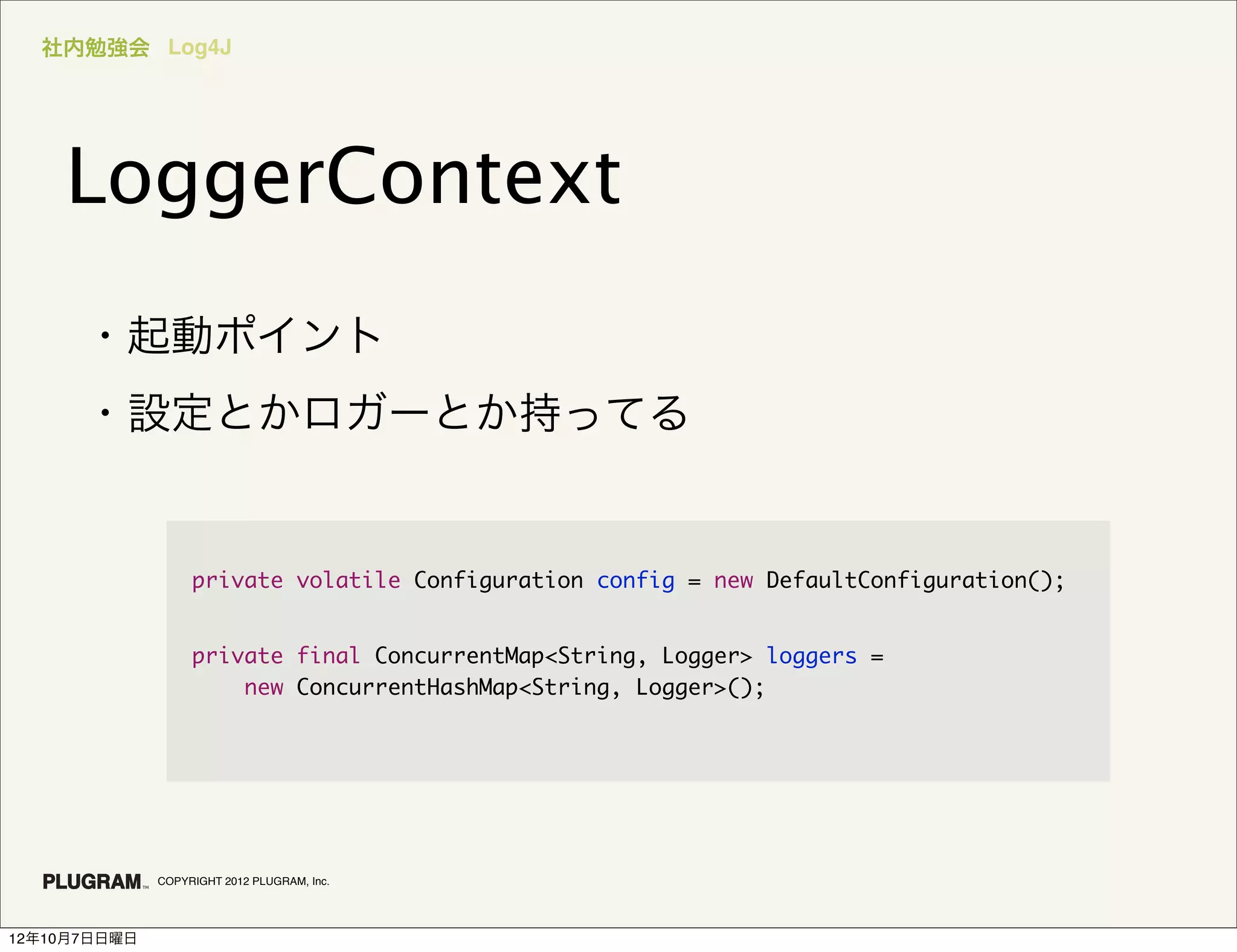 社内勉強会 Log4J




    LoggerContext
      ・起動ポイント
      ・設定とかロガーとか持ってる


                   private volatile Configuration config = new DefaultConfiguration();


                   private final ConcurrentMap<String, Logger> loggers =
                       new ConcurrentHashMap<String, Logger>();




              COPYRIGHT 2012 PLUGRAM, Inc.




12年10月7日日曜日
 