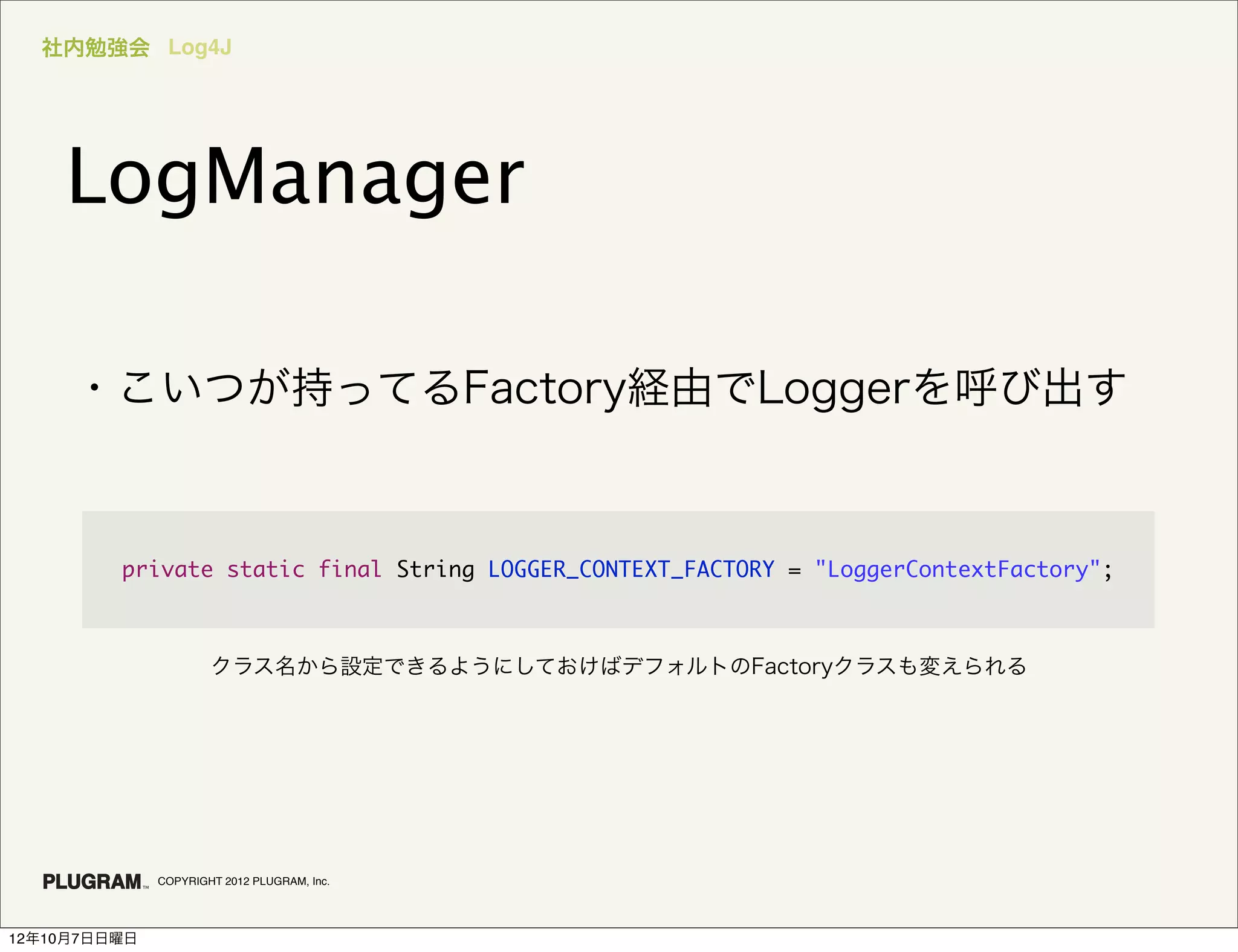 社内勉強会 Log4J




    LogManager

     ・こいつが持ってるFactory経由でLoggerを呼び出す


         private static final String LOGGER_CONTEXT_FACTORY = "LoggerContextFactory";



                      クラス名から設定できるようにしておけばデフォルトのFactoryクラスも変えられる




              COPYRIGHT 2012 PLUGRAM, Inc.




12年10月7日日曜日
 