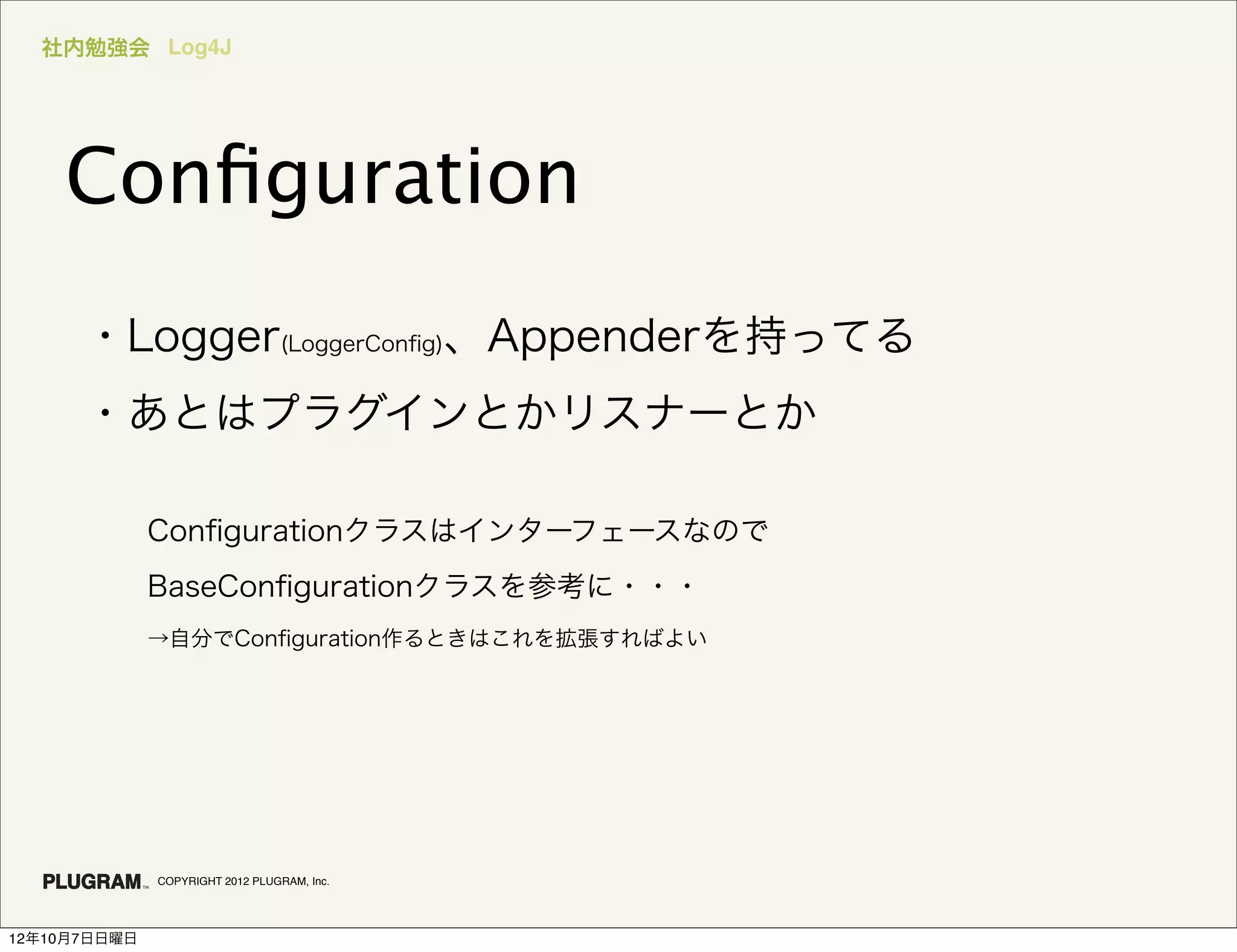 社内勉強会 Log4J




    Conﬁguration
      ・Logger(LoggerConﬁg)、Appenderを持ってる
      ・あとはプラグインとかリスナーとか

              Conﬁgurationクラスはインターフェースなので
              BaseConﬁgurationクラスを参考に・・・
              →自分でConﬁguration作るときはこれを拡張すればよい




              COPYRIGHT 2012 PLUGRAM, Inc.




12年10月7日日曜日
 
