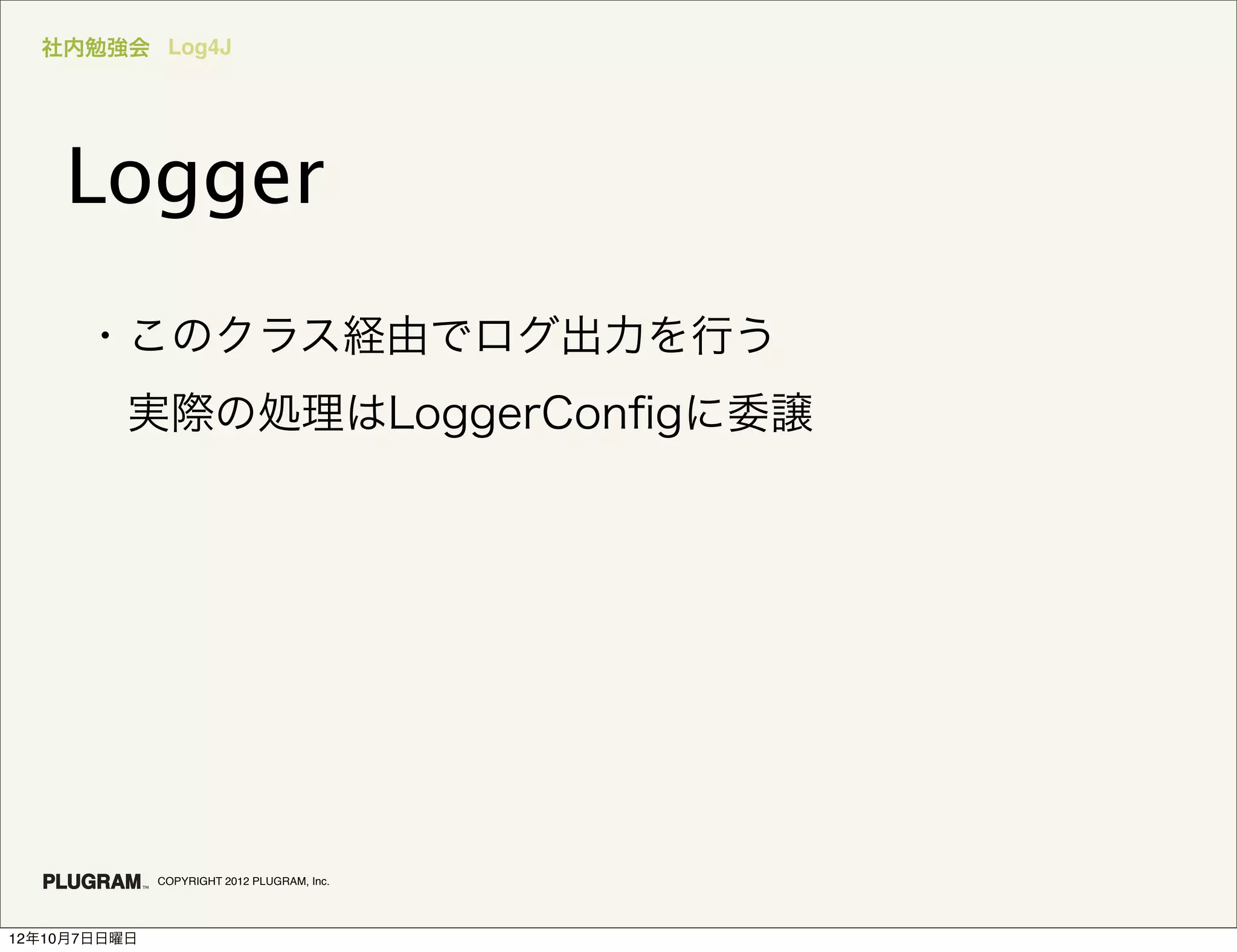 社内勉強会 Log4J




    Logger
      ・このクラス経由でログ出力を行う
       実際の処理はLoggerConﬁgに委譲




              COPYRIGHT 2012 PLUGRAM, Inc.




12年10月7日日曜日
 