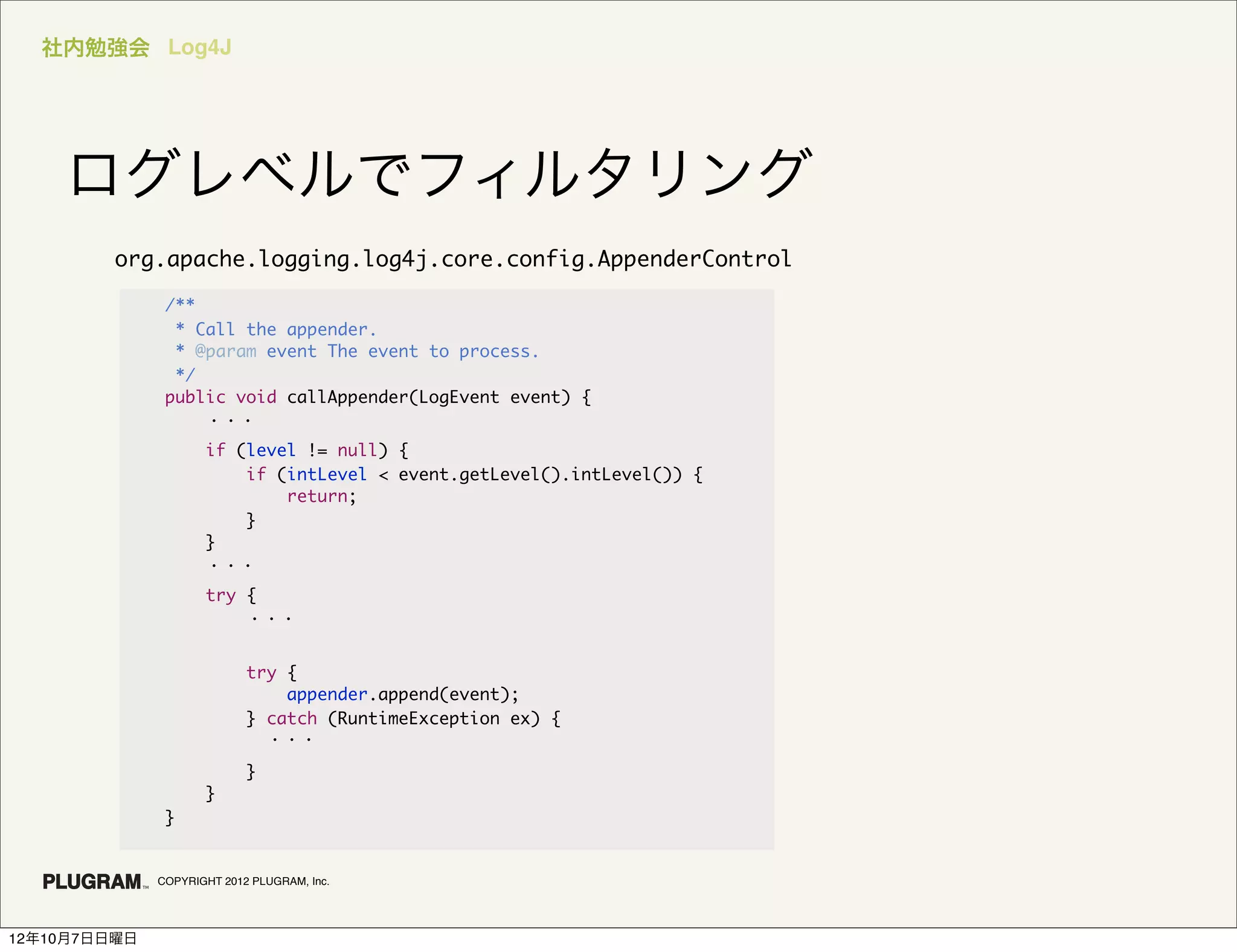 社内勉強会 Log4J




    ログレベルでフィルタリング
         org.apache.logging.log4j.core.config.AppenderControl

               /**
                * Call the appender.
                * @param event The event to process.
                */
               public void callAppender(LogEvent event) {
                   ・・・
                     if (level != null) {
                         if (intLevel < event.getLevel().intLevel()) {
                             return;
                         }
                     }
                     ・・・
                     try {
                         ・・・


                            try {
                                appender.append(event);
                            } catch (RuntimeException ex) {
                              ・・・
                            }
                     }
               }


              COPYRIGHT 2012 PLUGRAM, Inc.




12年10月7日日曜日
 