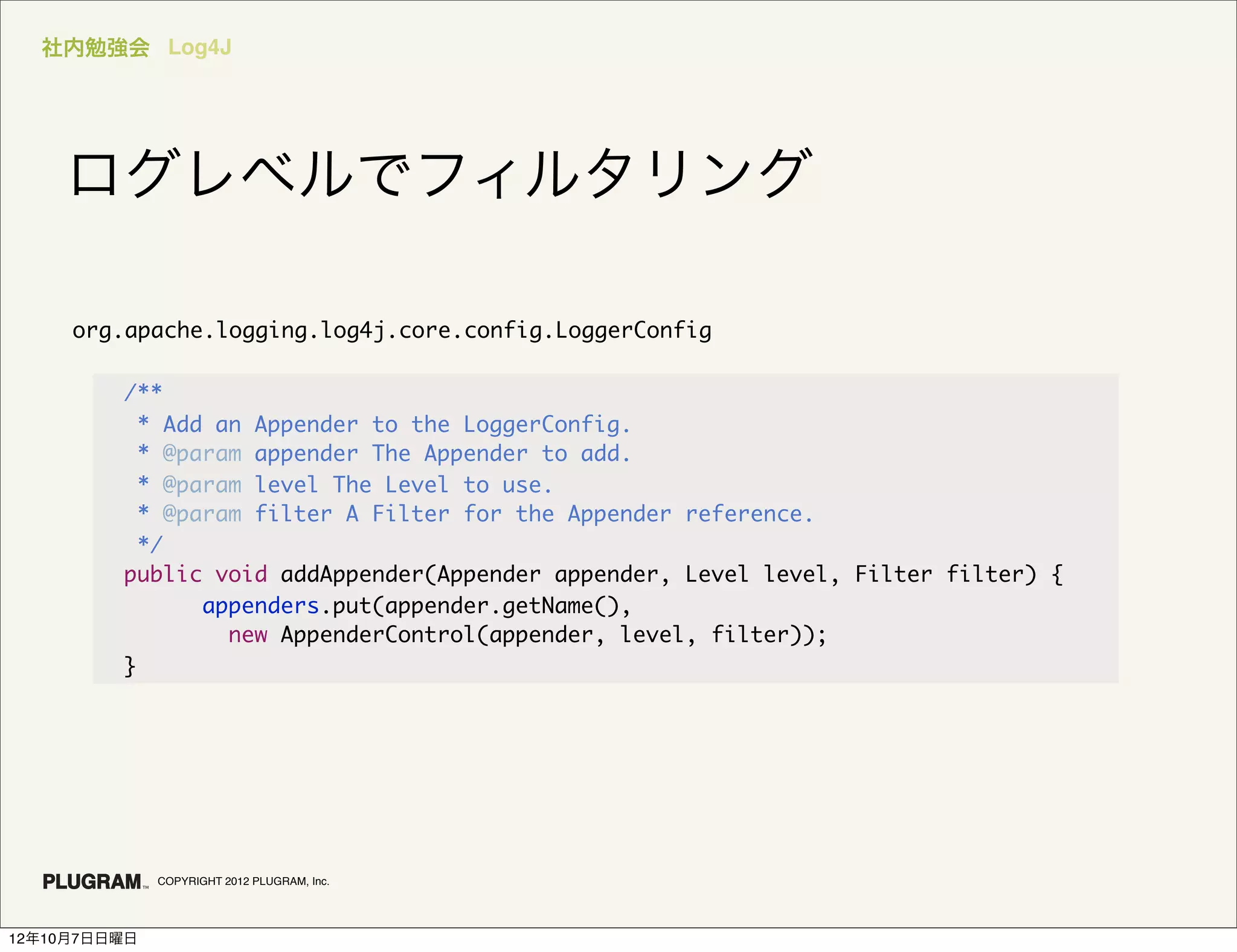 社内勉強会 Log4J




    ログレベルでフィルタリング

     org.apache.logging.log4j.core.config.LoggerConfig

         /**
           * Add an Appender to the LoggerConfig.
           * @param appender The Appender to add.
           * @param level The Level to use.
           * @param filter A Filter for the Appender reference.
           */
         public void addAppender(Appender appender, Level level, Filter filter) {
                appenders.put(appender.getName(),
                  new AppenderControl(appender, level, filter));
         }




              COPYRIGHT 2012 PLUGRAM, Inc.




12年10月7日日曜日
 