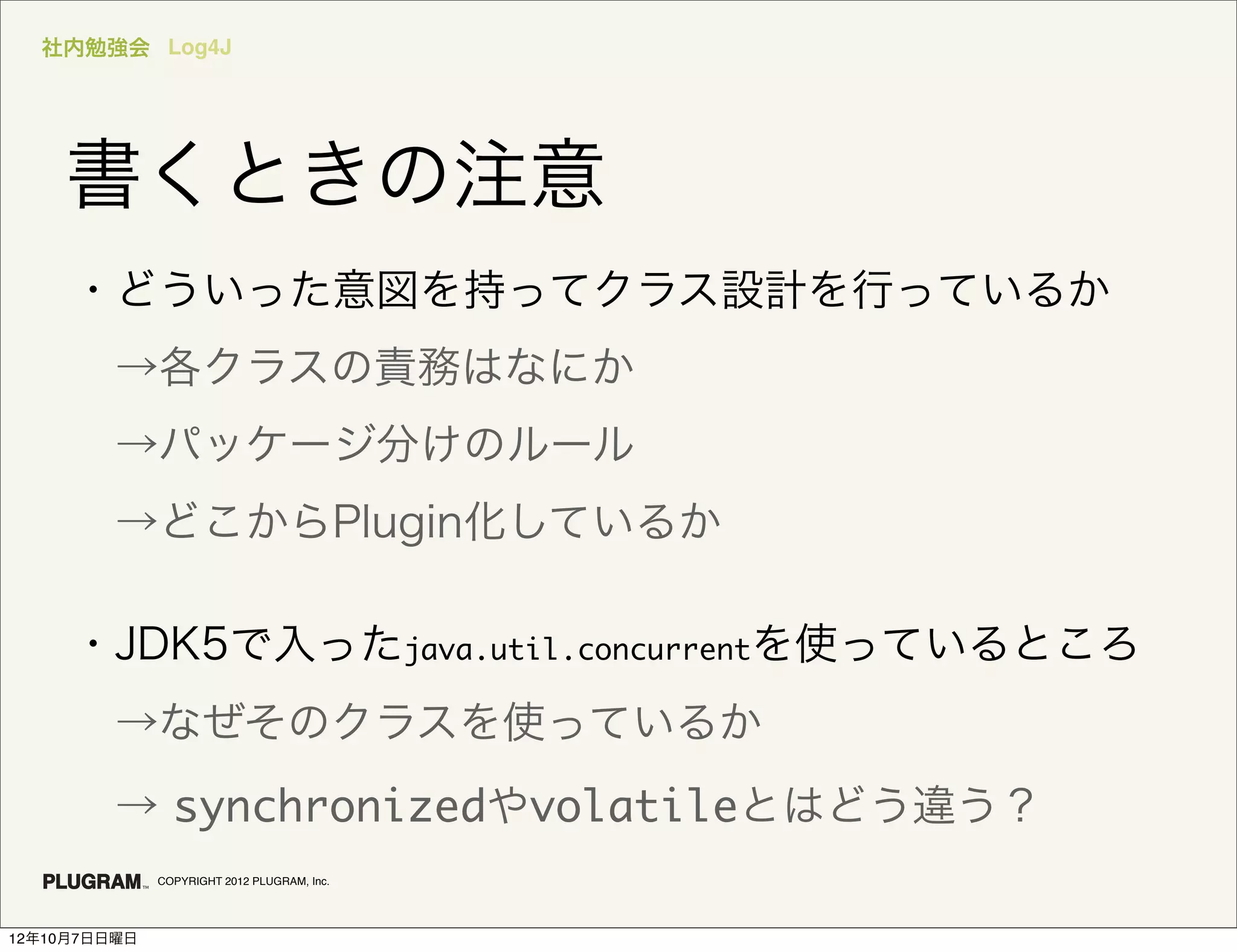 社内勉強会 Log4J




    書くときの注意
     ・どういった意図を持ってクラス設計を行っているか
      →各クラスの責務はなにか
      →パッケージ分けのルール
      →どこからPlugin化しているか

     ・JDK5で入ったjava.util.concurrentを使っているところ
      →なぜそのクラスを使っているか
      → synchronizedやvolatileとはどう違う？
              COPYRIGHT 2012 PLUGRAM, Inc.




12年10月7日日曜日
 