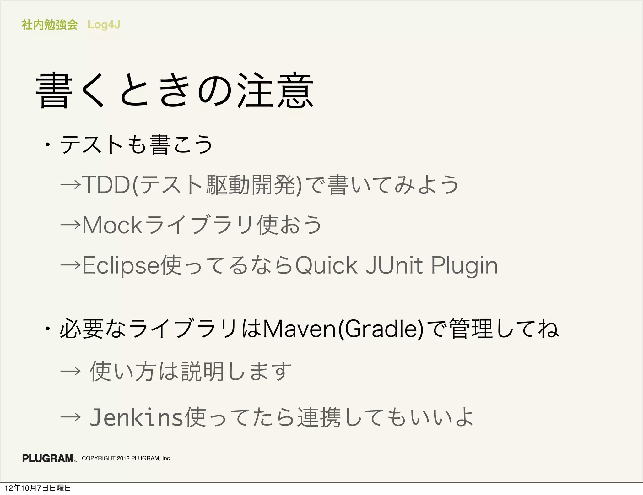 社内勉強会 Log4J




    書くときの注意
     ・テストも書こう
      →TDD(テスト駆動開発)で書いてみよう
      →Mockライブラリ使おう
      →Eclipse使ってるならQuick JUnit Plugin

     ・必要なライブラリはMaven(Gradle)で管理してね
      → 使い方は説明します

      → Jenkins使ってたら連携してもいいよ
              COPYRIGHT 2012 PLUGRAM, Inc.




12年10月7日日曜日
 