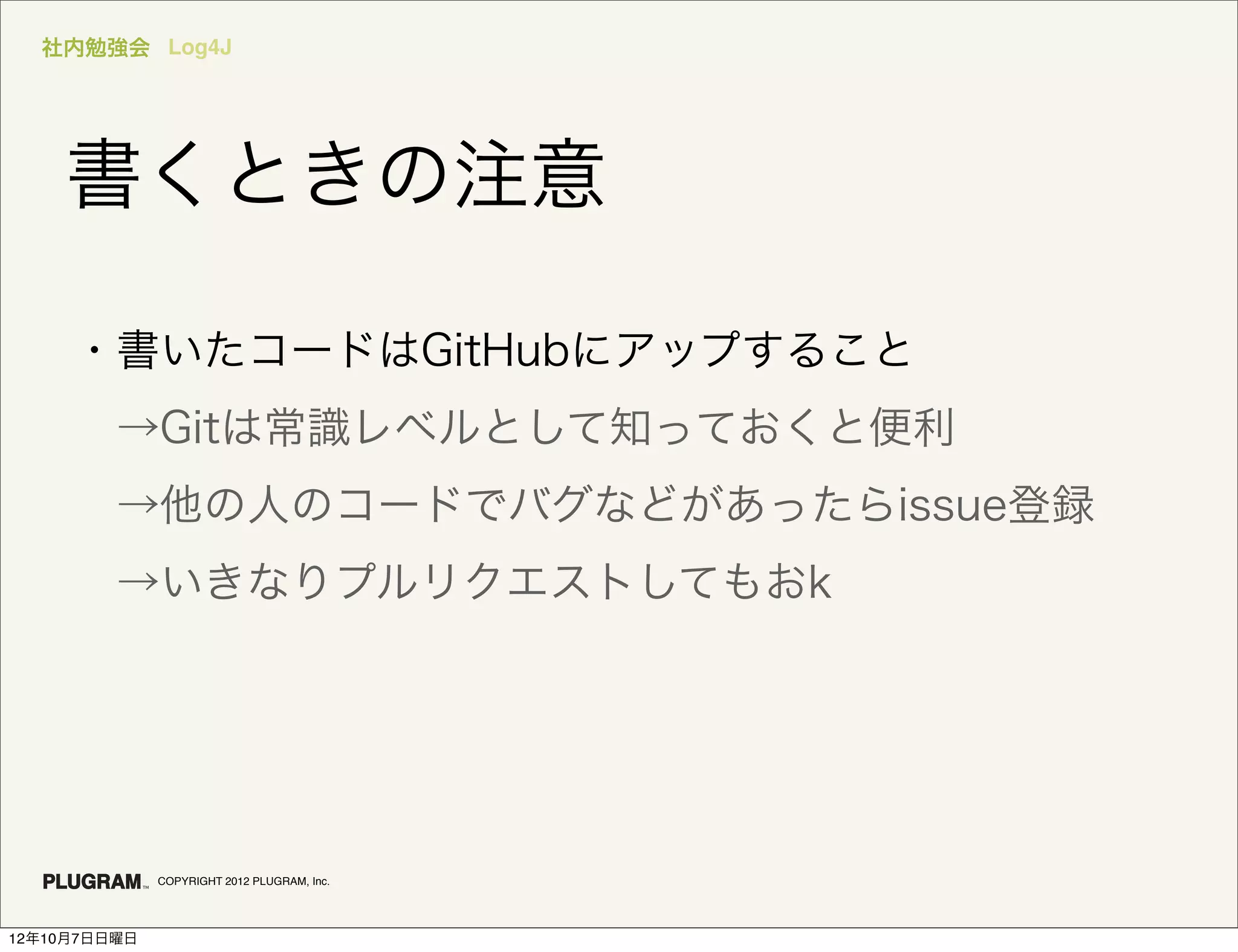 社内勉強会 Log4J




    書くときの注意

     ・書いたコードはGitHubにアップすること
      →Gitは常識レベルとして知っておくと便利
      →他の人のコードでバグなどがあったらissue登録
      →いきなりプルリクエストしてもおk




              COPYRIGHT 2012 PLUGRAM, Inc.




12年10月7日日曜日
 