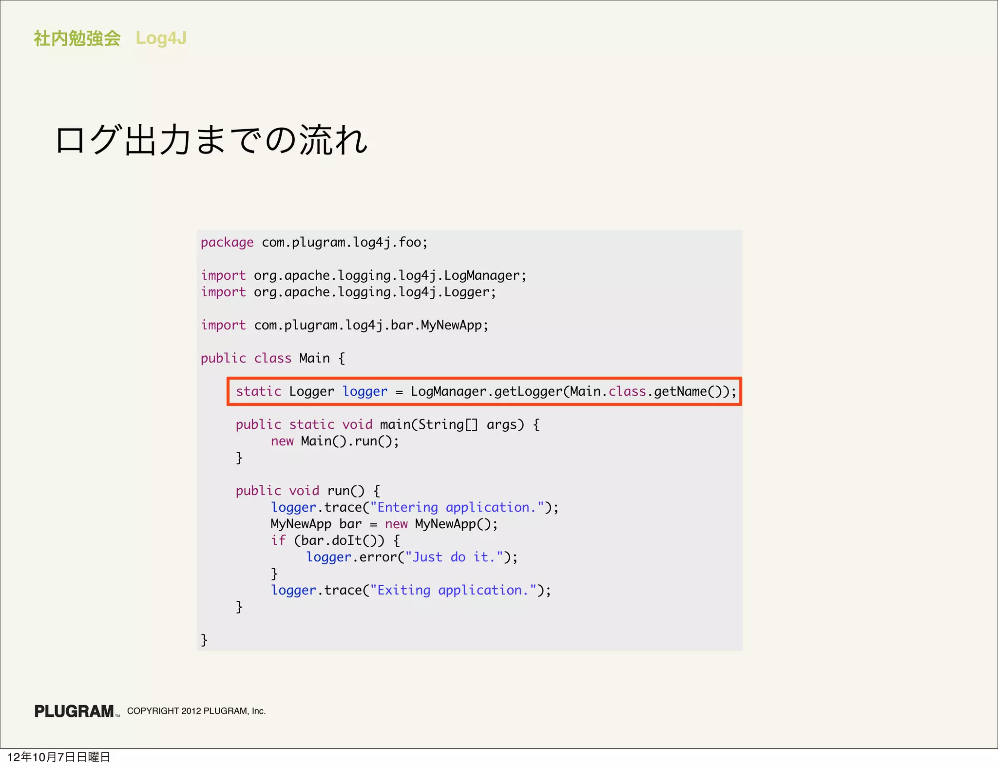 社内勉強会 Log4J




    ログ出力までの流れ

                            package com.plugram.log4j.foo;

                            import org.apache.logging.log4j.LogManager;
                            import org.apache.logging.log4j.Logger;

                            import com.plugram.log4j.bar.MyNewApp;

                            public class Main {

                            	      static Logger logger = LogManager.getLogger(Main.class.getName());

                            	      public static void main(String[] args) {
                            	      	    new Main().run();
                            	      }

                            	      public void run() {
                            	      	    logger.trace("Entering application.");
                            	      	    MyNewApp bar = new MyNewApp();
                            	      	    if (bar.doIt()) {
                            	      	    	    logger.error("Just do it.");
                            	      	    }
                            	      	    logger.trace("Exiting application.");
                            	      }

                            }




              COPYRIGHT 2012 PLUGRAM, Inc.




12年10月7日日曜日
 