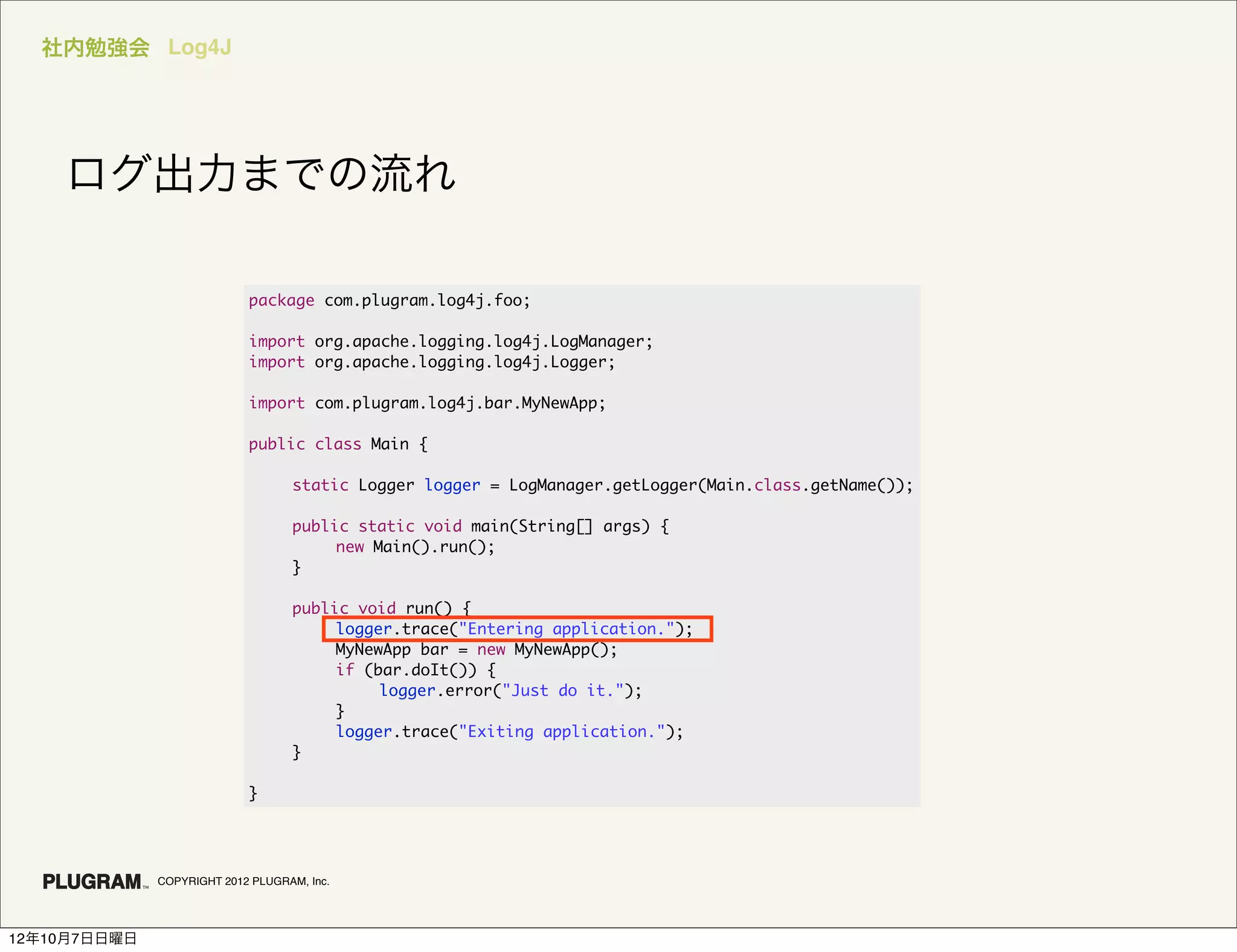 社内勉強会 Log4J




    ログ出力までの流れ

                            package com.plugram.log4j.foo;

                            import org.apache.logging.log4j.LogManager;
                            import org.apache.logging.log4j.Logger;

                            import com.plugram.log4j.bar.MyNewApp;

                            public class Main {

                            	      static Logger logger = LogManager.getLogger(Main.class.getName());

                            	      public static void main(String[] args) {
                            	      	    new Main().run();
                            	      }

                            	      public void run() {
                            	      	    logger.trace("Entering application.");
                            	      	    MyNewApp bar = new MyNewApp();
                            	      	    if (bar.doIt()) {
                            	      	    	    logger.error("Just do it.");
                            	      	    }
                            	      	    logger.trace("Exiting application.");
                            	      }

                            }




              COPYRIGHT 2012 PLUGRAM, Inc.




12年10月7日日曜日
 