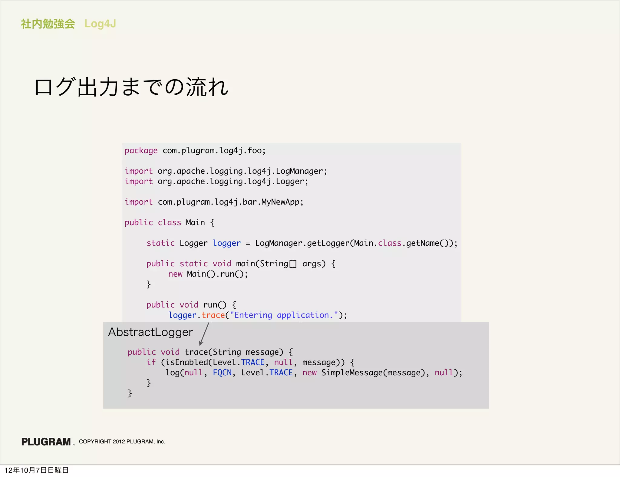 社内勉強会 Log4J




    ログ出力までの流れ

                            package com.plugram.log4j.foo;

                            import org.apache.logging.log4j.LogManager;
                            import org.apache.logging.log4j.Logger;

                            import com.plugram.log4j.bar.MyNewApp;

                            public class Main {

                            	      static Logger logger = LogManager.getLogger(Main.class.getName());

                            	      public static void main(String[] args) {
                            	      	    new Main().run();
                            	      }

                         	    public void run() {
                         	    	    logger.trace("Entering application.");
                         	    	    MyNewApp bar = new MyNewApp();
                       AbstractLogger
                         	    	    if (bar.doIt()) {
                         	    	    	    logger.error("Just do it.");
                          public void trace(String message) {
                         	    	    }
                              if (isEnabled(Level.TRACE, null, message)) {
                         	    	    logger.trace("Exiting application.");
                                  log(null, FQCN, Level.TRACE, new SimpleMessage(message), null);
                         	    }
                              }
                          }
                         }




              COPYRIGHT 2012 PLUGRAM, Inc.




12年10月7日日曜日
 