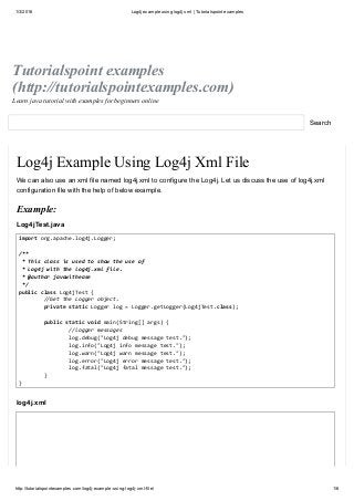 1/3/2016 Log4j example using log4j xml | Tutorialspoint examples
http://tutorialspointexamples.com/log4j­example­using­log4j­xml­file/ 1/6
Tutorialspoint examples
(http://tutorialspointexamples.com)
Learn java tutorial with examples for beginners online
Search
Log4j Example Using Log4j Xml File
We can also use an xml file named log4j.xml to configure the Log4j. Let us discuss the use of log4j.xml
configuration file with the help of below example.
Example:
Log4jTest.java
import org.apache.log4j.Logger; 
  
/** 
 * This class is used to show the use of  
 * Log4j with the log4j.xml file. 
 * @author javawithease 
 */ 
public class Log4jTest { 
  //Get the Logger object. 
  private static Logger log = Logger.getLogger(Log4jTest.class); 
  
  public static void main(String[] args) {  
    //logger messages 
    log.debug("Log4j debug message test."); 
    log.info("Log4j info message test."); 
    log.warn("Log4j warn message test."); 
    log.error("Log4j error message test."); 
    log.fatal("Log4j fatal message test."); 
  } 
}
log4j.xml
 