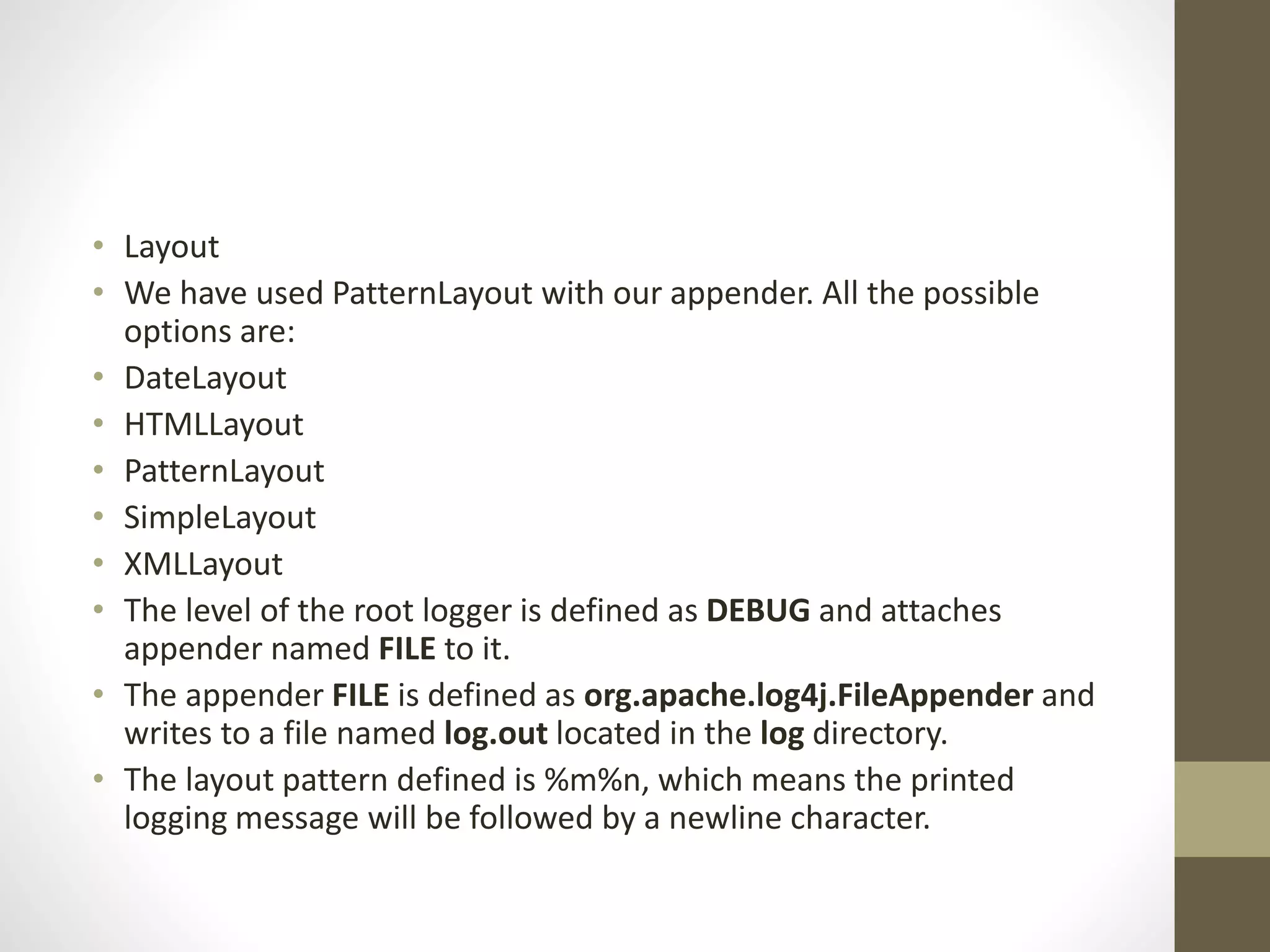 • Layout
• We have used PatternLayout with our appender. All the possible
options are:
• DateLayout
• HTMLLayout
• PatternLayout
• SimpleLayout
• XMLLayout
• The level of the root logger is defined as DEBUG and attaches
appender named FILE to it.
• The appender FILE is defined as org.apache.log4j.FileAppender and
writes to a file named log.out located in the log directory.
• The layout pattern defined is %m%n, which means the printed
logging message will be followed by a newline character.
 