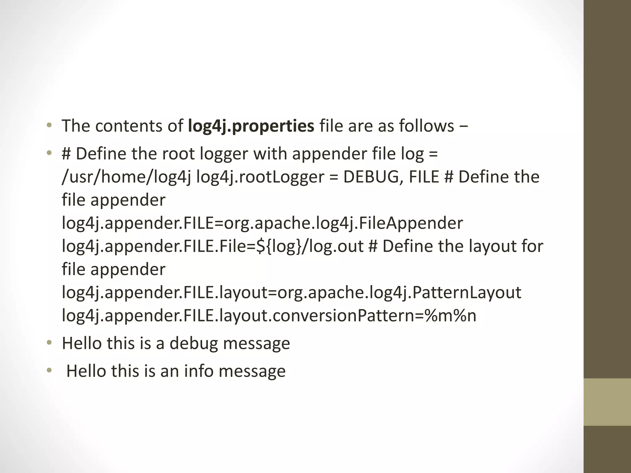 • The contents of log4j.properties file are as follows −
• # Define the root logger with appender file log =
/usr/home/log4j log4j.rootLogger = DEBUG, FILE # Define the
file appender
log4j.appender.FILE=org.apache.log4j.FileAppender
log4j.appender.FILE.File=${log}/log.out # Define the layout for
file appender
log4j.appender.FILE.layout=org.apache.log4j.PatternLayout
log4j.appender.FILE.layout.conversionPattern=%m%n
• Hello this is a debug message
• Hello this is an info message
 