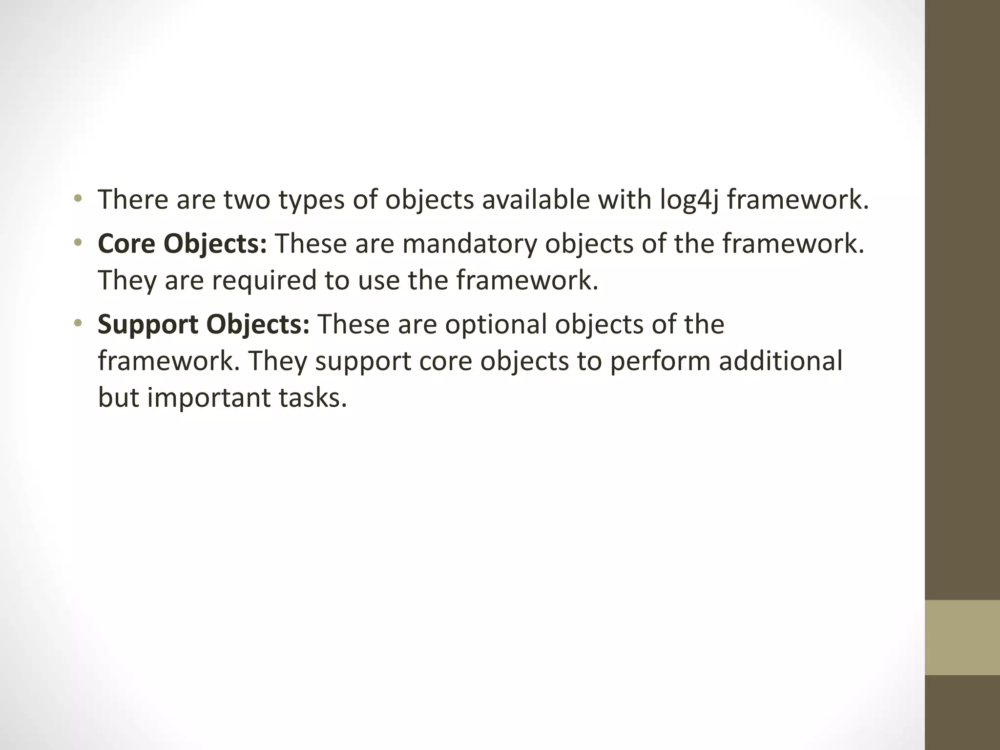 • There are two types of objects available with log4j framework.
• Core Objects: These are mandatory objects of the framework.
They are required to use the framework.
• Support Objects: These are optional objects of the
framework. They support core objects to perform additional
but important tasks.
 