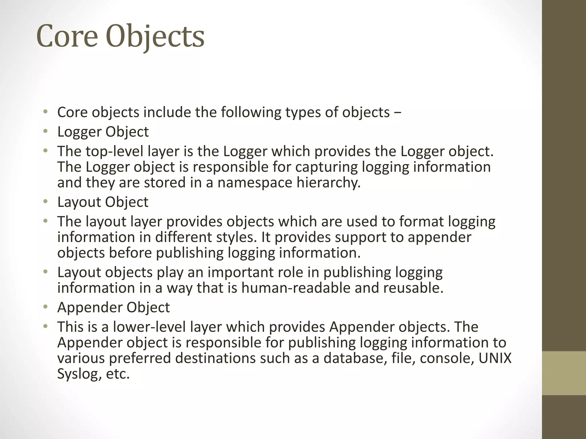 Core Objects
• Core objects include the following types of objects −
• Logger Object
• The top-level layer is the Logger which provides the Logger object.
The Logger object is responsible for capturing logging information
and they are stored in a namespace hierarchy.
• Layout Object
• The layout layer provides objects which are used to format logging
information in different styles. It provides support to appender
objects before publishing logging information.
• Layout objects play an important role in publishing logging
information in a way that is human-readable and reusable.
• Appender Object
• This is a lower-level layer which provides Appender objects. The
Appender object is responsible for publishing logging information to
various preferred destinations such as a database, file, console, UNIX
Syslog, etc.
 