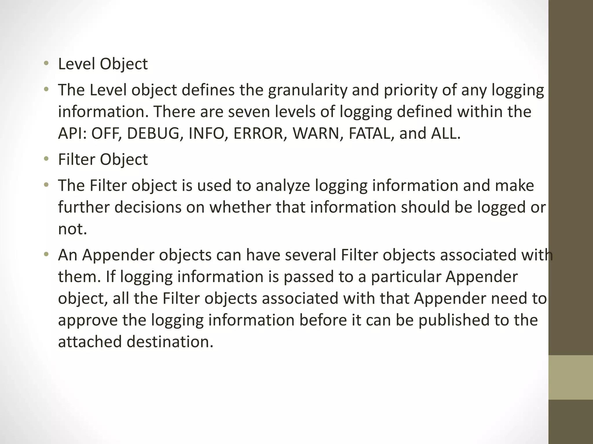 • Level Object
• The Level object defines the granularity and priority of any logging
information. There are seven levels of logging defined within the
API: OFF, DEBUG, INFO, ERROR, WARN, FATAL, and ALL.
• Filter Object
• The Filter object is used to analyze logging information and make
further decisions on whether that information should be logged or
not.
• An Appender objects can have several Filter objects associated with
them. If logging information is passed to a particular Appender
object, all the Filter objects associated with that Appender need to
approve the logging information before it can be published to the
attached destination.
 