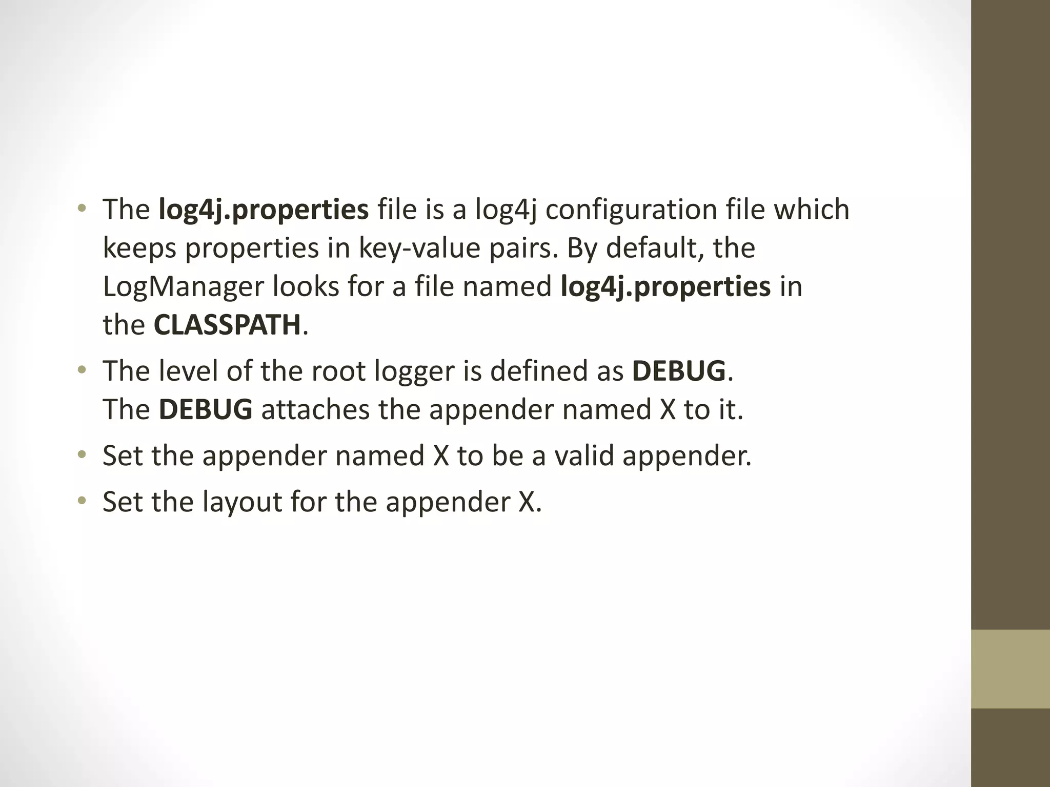 • The log4j.properties file is a log4j configuration file which
keeps properties in key-value pairs. By default, the
LogManager looks for a file named log4j.properties in
the CLASSPATH.
• The level of the root logger is defined as DEBUG.
The DEBUG attaches the appender named X to it.
• Set the appender named X to be a valid appender.
• Set the layout for the appender X.
 