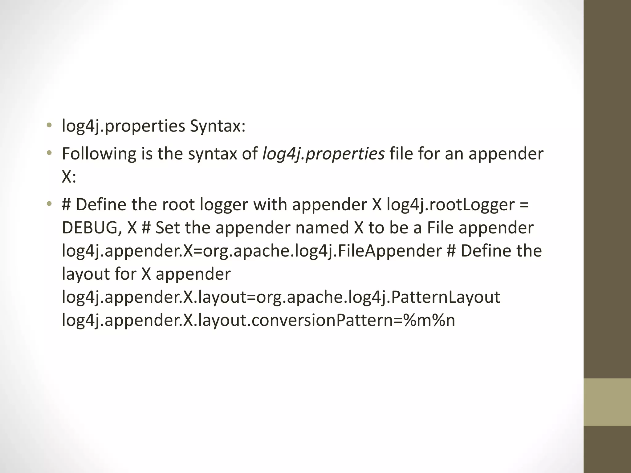 • log4j.properties Syntax:
• Following is the syntax of log4j.properties file for an appender
X:
• # Define the root logger with appender X log4j.rootLogger =
DEBUG, X # Set the appender named X to be a File appender
log4j.appender.X=org.apache.log4j.FileAppender # Define the
layout for X appender
log4j.appender.X.layout=org.apache.log4j.PatternLayout
log4j.appender.X.layout.conversionPattern=%m%n
 