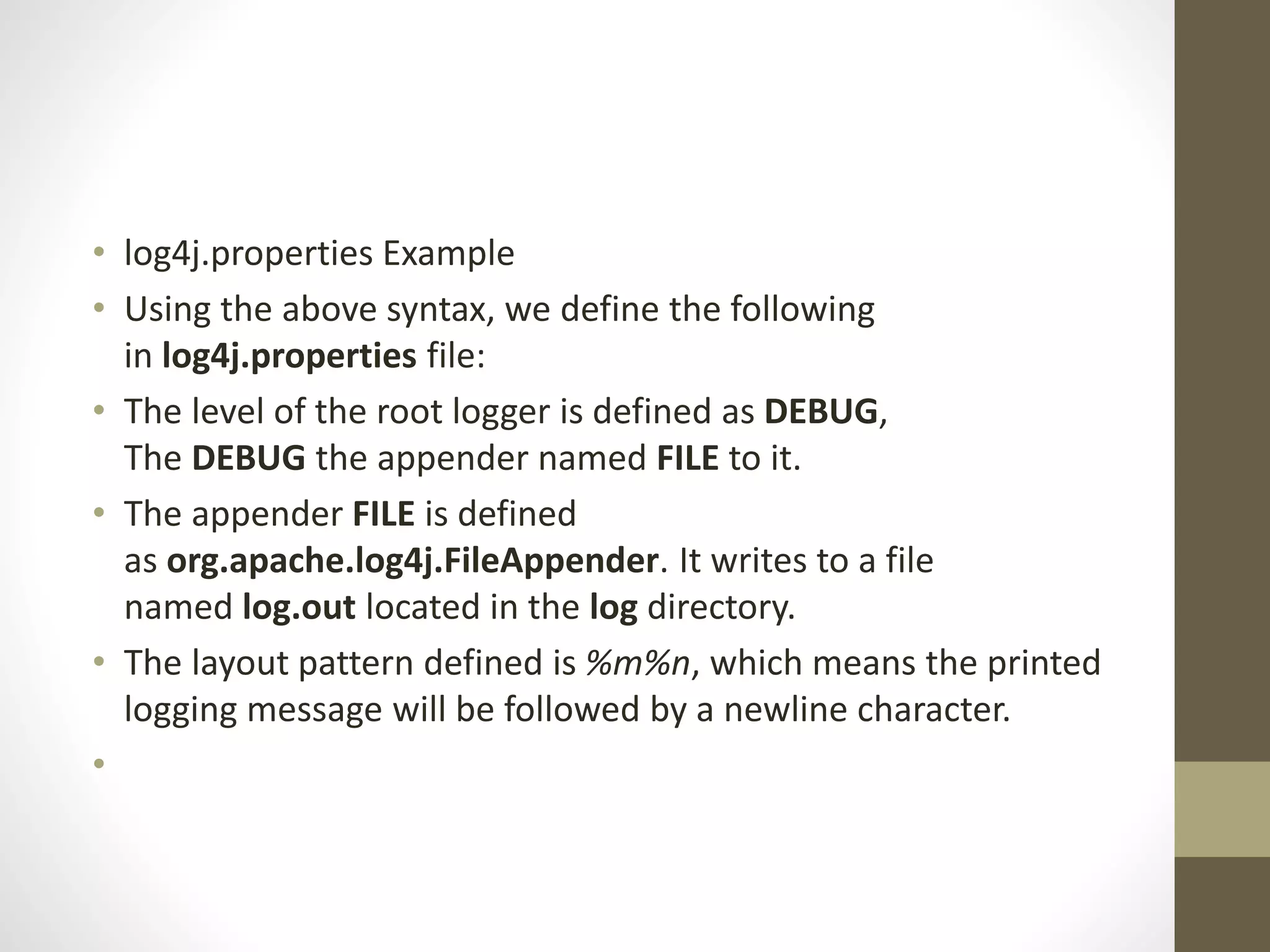 • log4j.properties Example
• Using the above syntax, we define the following
in log4j.properties file:
• The level of the root logger is defined as DEBUG,
The DEBUG the appender named FILE to it.
• The appender FILE is defined
as org.apache.log4j.FileAppender. It writes to a file
named log.out located in the log directory.
• The layout pattern defined is %m%n, which means the printed
logging message will be followed by a newline character.
•
 