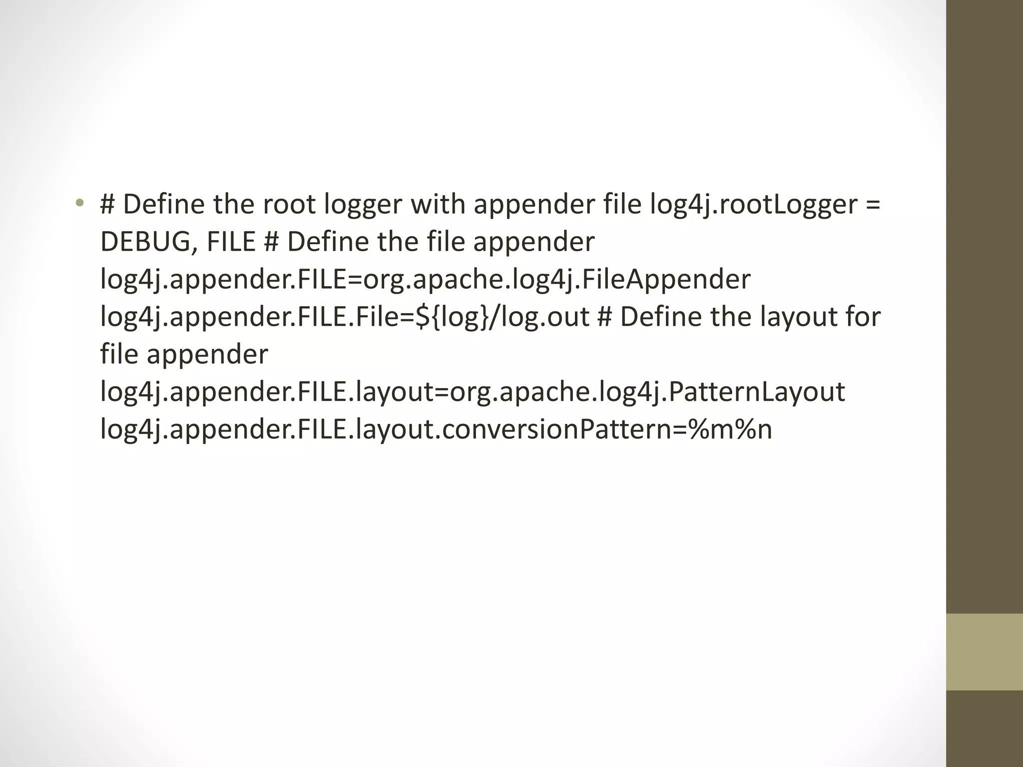 • # Define the root logger with appender file log4j.rootLogger =
DEBUG, FILE # Define the file appender
log4j.appender.FILE=org.apache.log4j.FileAppender
log4j.appender.FILE.File=${log}/log.out # Define the layout for
file appender
log4j.appender.FILE.layout=org.apache.log4j.PatternLayout
log4j.appender.FILE.layout.conversionPattern=%m%n
 