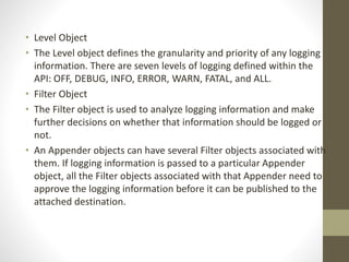 • Level Object
• The Level object defines the granularity and priority of any logging
information. There are seven levels of logging defined within the
API: OFF, DEBUG, INFO, ERROR, WARN, FATAL, and ALL.
• Filter Object
• The Filter object is used to analyze logging information and make
further decisions on whether that information should be logged or
not.
• An Appender objects can have several Filter objects associated with
them. If logging information is passed to a particular Appender
object, all the Filter objects associated with that Appender need to
approve the logging information before it can be published to the
attached destination.
 