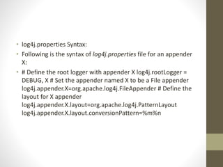 • log4j.properties Syntax:
• Following is the syntax of log4j.properties file for an appender
X:
• # Define the root logger with appender X log4j.rootLogger =
DEBUG, X # Set the appender named X to be a File appender
log4j.appender.X=org.apache.log4j.FileAppender # Define the
layout for X appender
log4j.appender.X.layout=org.apache.log4j.PatternLayout
log4j.appender.X.layout.conversionPattern=%m%n
 
