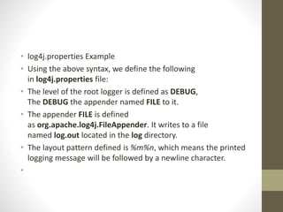 • log4j.properties Example
• Using the above syntax, we define the following
in log4j.properties file:
• The level of the root logger is defined as DEBUG,
The DEBUG the appender named FILE to it.
• The appender FILE is defined
as org.apache.log4j.FileAppender. It writes to a file
named log.out located in the log directory.
• The layout pattern defined is %m%n, which means the printed
logging message will be followed by a newline character.
•
 