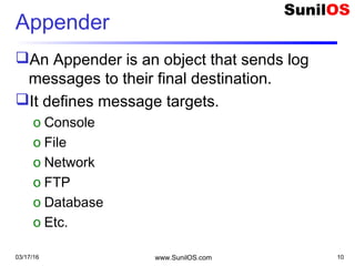 Appender
An Appender is an object that sends log
messages to their final destination.
It defines message targets.
o Console
o File
o Network
o FTP
o Database
o Etc.
03/17/16 www.SunilOS.com 10
 
