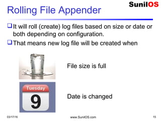 Rolling File Appender
It will roll (create) log files based on size or date or
both depending on configuration.
That means new log file will be created when
03/17/16 www.SunilOS.com 15
File size is full
Date is changed
 