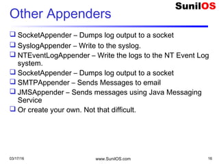 03/17/16 www.SunilOS.com 16
Other Appenders
 SocketAppender – Dumps log output to a socket
 SyslogAppender – Write to the syslog.
 NTEventLogAppender – Write the logs to the NT Event Log
system.
 SocketAppender – Dumps log output to a socket
 SMTPAppender – Sends Messages to email
 JMSAppender – Sends messages using Java Messaging
Service
 Or create your own. Not that difficult.
 