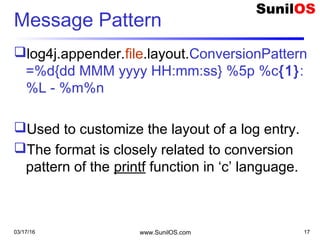 Message Pattern
log4j.appender.file.layout.ConversionPattern
=%d{dd MMM yyyy HH:mm:ss} %5p %c{1}:
%L - %m%n
Used to customize the layout of a log entry.
The format is closely related to conversion
pattern of the printf function in ‘c’ language.
03/17/16 www.SunilOS.com 17
 
