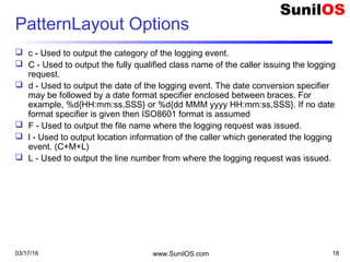 03/17/16 www.SunilOS.com 18
PatternLayout Options
 c - Used to output the category of the logging event.
 C - Used to output the fully qualified class name of the caller issuing the logging
request.
 d - Used to output the date of the logging event. The date conversion specifier
may be followed by a date format specifier enclosed between braces. For
example, %d{HH:mm:ss,SSS} or %d{dd MMM yyyy HH:mm:ss,SSS}. If no date
format specifier is given then ISO8601 format is assumed
 F - Used to output the file name where the logging request was issued.
 l - Used to output location information of the caller which generated the logging
event. (C+M+L)
 L - Used to output the line number from where the logging request was issued.
 