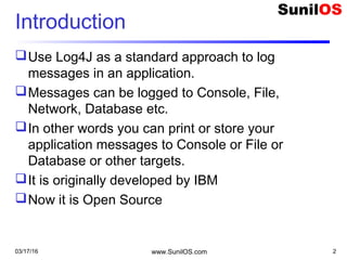 03/17/16 www.SunilOS.com 2
Introduction
Use Log4J as a standard approach to log
messages in an application.
Messages can be logged to Console, File,
Network, Database etc.
In other words you can print or store your
application messages to Console or File or
Database or other targets.
It is originally developed by IBM
Now it is Open Source
 