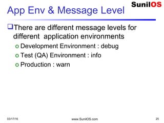 App Env & Message Level
There are different message levels for
different application environments
o Development Environment : debug
o Test (QA) Environment : info
o Production : warn
03/17/16 www.SunilOS.com 25
 