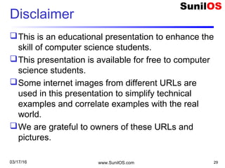 Disclaimer
This is an educational presentation to enhance the
skill of computer science students.
This presentation is available for free to computer
science students.
Some internet images from different URLs are
used in this presentation to simplify technical
examples and correlate examples with the real
world.
We are grateful to owners of these URLs and
pictures.
www.SunilOS.com 2903/17/16
 