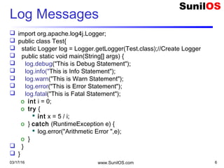 03/17/16 www.SunilOS.com 6
Log Messages
 import org.apache.log4j.Logger;
 public class Test{
 static Logger log = Logger.getLogger(Test.class);//Create Logger
 public static void main(String[] args) {
 log.debug("This is Debug Statement");
 log.info("This is Info Statement");
 log.warn("This is Warn Statement");
 log.error("This is Error Statement");
 log.fatal("This is Fatal Statement");
o int i = 0;
o try {
 int x = 5 / i;
o } catch (RuntimeException e) {
 log.error("Arithmetic Error ",e);
o }
 }
 }
 