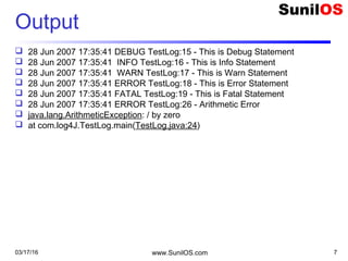 03/17/16 www.SunilOS.com 7
Output
 28 Jun 2007 17:35:41 DEBUG TestLog:15 - This is Debug Statement
 28 Jun 2007 17:35:41 INFO TestLog:16 - This is Info Statement
 28 Jun 2007 17:35:41 WARN TestLog:17 - This is Warn Statement
 28 Jun 2007 17:35:41 ERROR TestLog:18 - This is Error Statement
 28 Jun 2007 17:35:41 FATAL TestLog:19 - This is Fatal Statement
 28 Jun 2007 17:35:41 ERROR TestLog:26 - Arithmetic Error
 java.lang.ArithmeticException: / by zero
 at com.log4J.TestLog.main(TestLog.java:24)
 