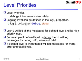 03/17/16 www.SunilOS.com 8
Level Priorities
 Level Priorities
o debug< info< warn < error <fatal
 Logging level can be defined in the log4j.properties.
o log4j.rootLogger=debug, stdout
 Log4J will log all the messages for defined level and its high
priority level.
 For example if defined level is debug then it will log
messages for debug, info, warn and fatal.
 If defined level is warn then it will log messages for warn ,
error and fatal levels.
 