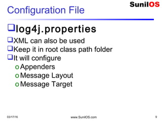 Configuration File
log4j.properties
XML can also be used
Keep it in root class path folder
It will configure
oAppenders
oMessage Layout
oMessage Target
03/17/16 www.SunilOS.com 9
 