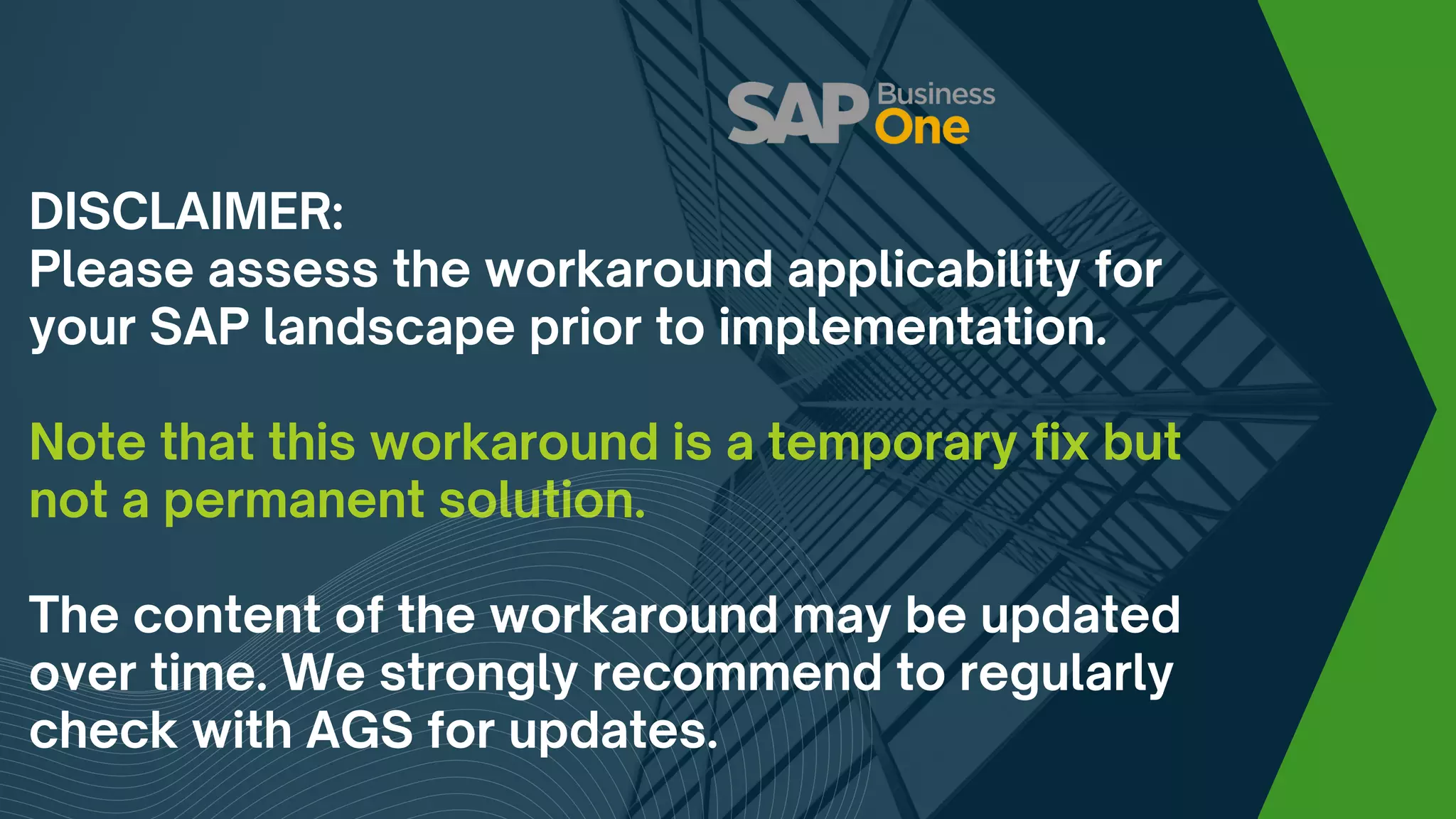 DISCLAIMER:
Please assess the workaround applicability for
your SAP landscape prior to implementation.
Note that this workaround is a temporary fix but
not a permanent solution.
The content of the workaround may be updated
over time. We strongly recommend to regularly
check with AGS for updates.
 