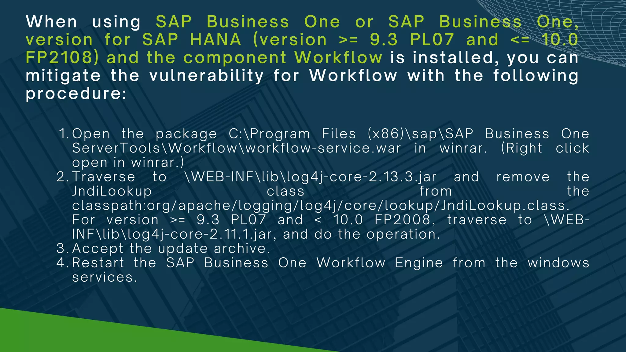 When using SAP Business One or SAP Business One,
version for SAP HANA (version >= 9.3 PL07 and <= 10.0
FP2108) and the component Workflow is installed, you can
mitigate the vulnerability for Workflow with the following
procedure:
Open the package C:Program Files (x86)sapSAP Business One
ServerToolsWorkflowworkflow-service.war in winrar. (Right click
open in winrar.)
Traverse to WEB-INFliblog4j-core-2.13.3.jar and remove the
JndiLookup class from the
classpath:org/apache/logging/log4j/core/lookup/JndiLookup.class.
For version >= 9.3 PL07 and < 10.0 FP2008, traverse to WEB-
INFliblog4j-core-2.11.1.jar, and do the operation.
Accept the update archive.
Restart the SAP Business One Workflow Engine from the windows
services.
1.
2.
3.
4.
 
