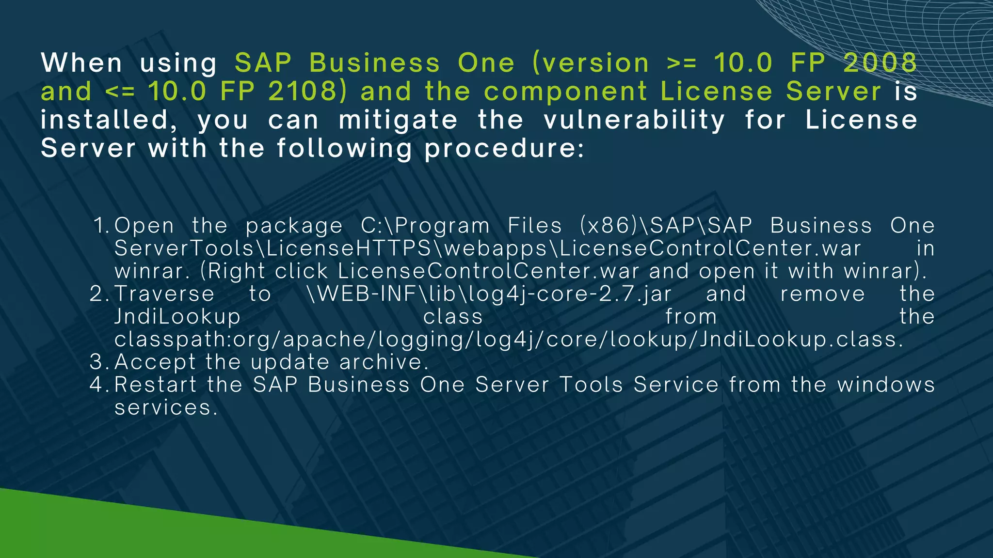 When using SAP Business One (version >= 10.0 FP 2008
and <= 10.0 FP 2108) and the component License Server is
installed, you can mitigate the vulnerability for License
Server with the following procedure:
Open the package C:Program Files (x86)SAPSAP Business One
ServerToolsLicenseHTTPSwebappsLicenseControlCenter.war in
winrar. (Right click LicenseControlCenter.war and open it with winrar).
Traverse to WEB-INFliblog4j-core-2.7.jar and remove the
JndiLookup class from the
classpath:org/apache/logging/log4j/core/lookup/JndiLookup.class.
Accept the update archive.
Restart the SAP Business One Server Tools Service from the windows
services.
1.
2.
3.
4.
 