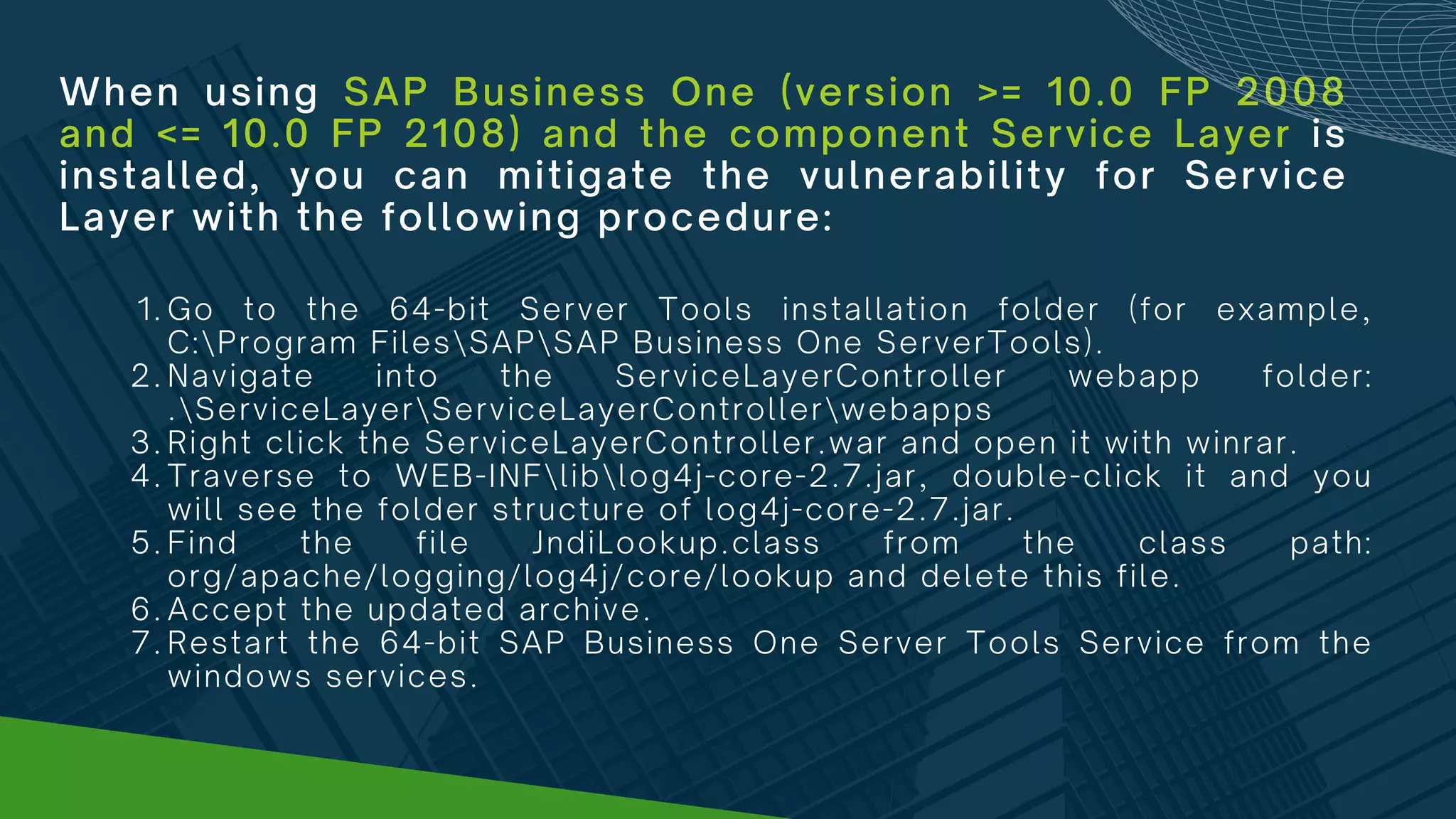 When using SAP Business One (version >= 10.0 FP 2008
and <= 10.0 FP 2108) and the component Service Layer is
installed, you can mitigate the vulnerability for Service
Layer with the following procedure:
Go to the 64-bit Server Tools installation folder (for example,
C:Program FilesSAPSAP Business One ServerTools).
Navigate into the ServiceLayerController webapp folder:
.ServiceLayerServiceLayerControllerwebapps
Right click the ServiceLayerController.war and open it with winrar.
Traverse to WEB-INFliblog4j-core-2.7.jar, double-click it and you
will see the folder structure of log4j-core-2.7.jar.
Find the file JndiLookup.class from the class path:
org/apache/logging/log4j/core/lookup and delete this file.
Accept the updated archive.
Restart the 64-bit SAP Business One Server Tools Service from the
windows services.
1.
2.
3.
4.
5.
6.
7.
 