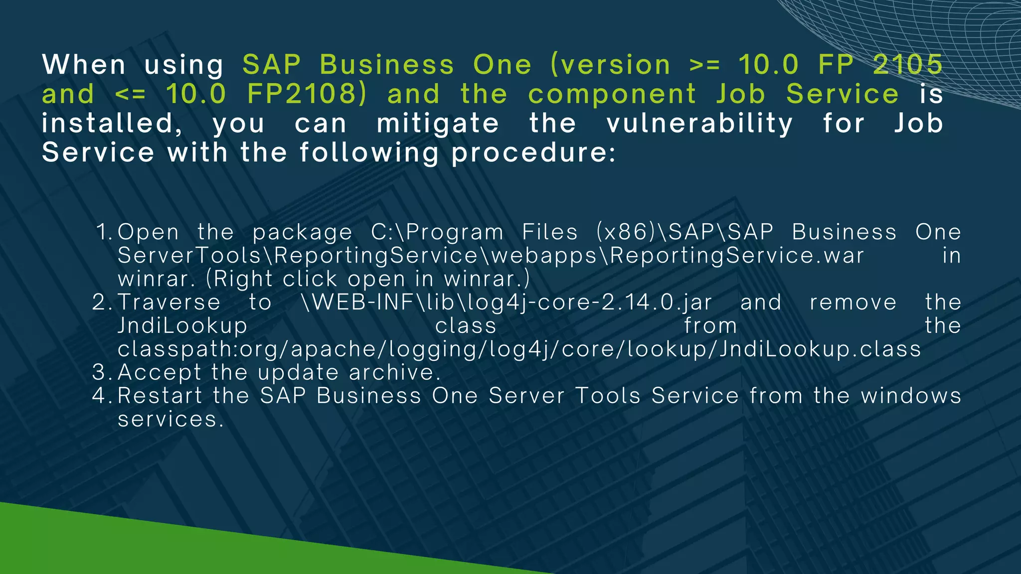 When using SAP Business One (version >= 10.0 FP 2105
and <= 10.0 FP2108) and the component Job Service is
installed, you can mitigate the vulnerability for Job
Service with the following procedure:
Open the package C:Program Files (x86)SAPSAP Business One
ServerToolsReportingServicewebappsReportingService.war in
winrar. (Right click open in winrar.)
Traverse to WEB-INFliblog4j-core-2.14.0.jar and remove the
JndiLookup class from the
classpath:org/apache/logging/log4j/core/lookup/JndiLookup.class
Accept the update archive.
Restart the SAP Business One Server Tools Service from the windows
services.
1.
2.
3.
4.
 