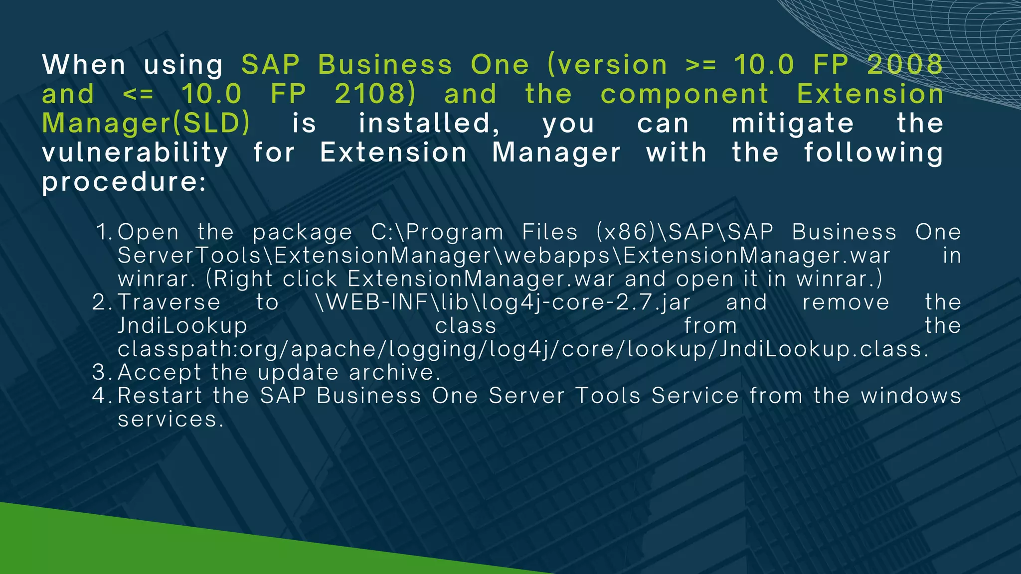 When using SAP Business One (version >= 10.0 FP 2008
and <= 10.0 FP 2108) and the component Extension
Manager(SLD) is installed, you can mitigate the
vulnerability for Extension Manager with the following
procedure:
Open the package C:Program Files (x86)SAPSAP Business One
ServerToolsExtensionManagerwebappsExtensionManager.war in
winrar. (Right click ExtensionManager.war and open it in winrar.)
Traverse to WEB-INFliblog4j-core-2.7.jar and remove the
JndiLookup class from the
classpath:org/apache/logging/log4j/core/lookup/JndiLookup.class.
Accept the update archive.
Restart the SAP Business One Server Tools Service from the windows
services.
1.
2.
3.
4.
 