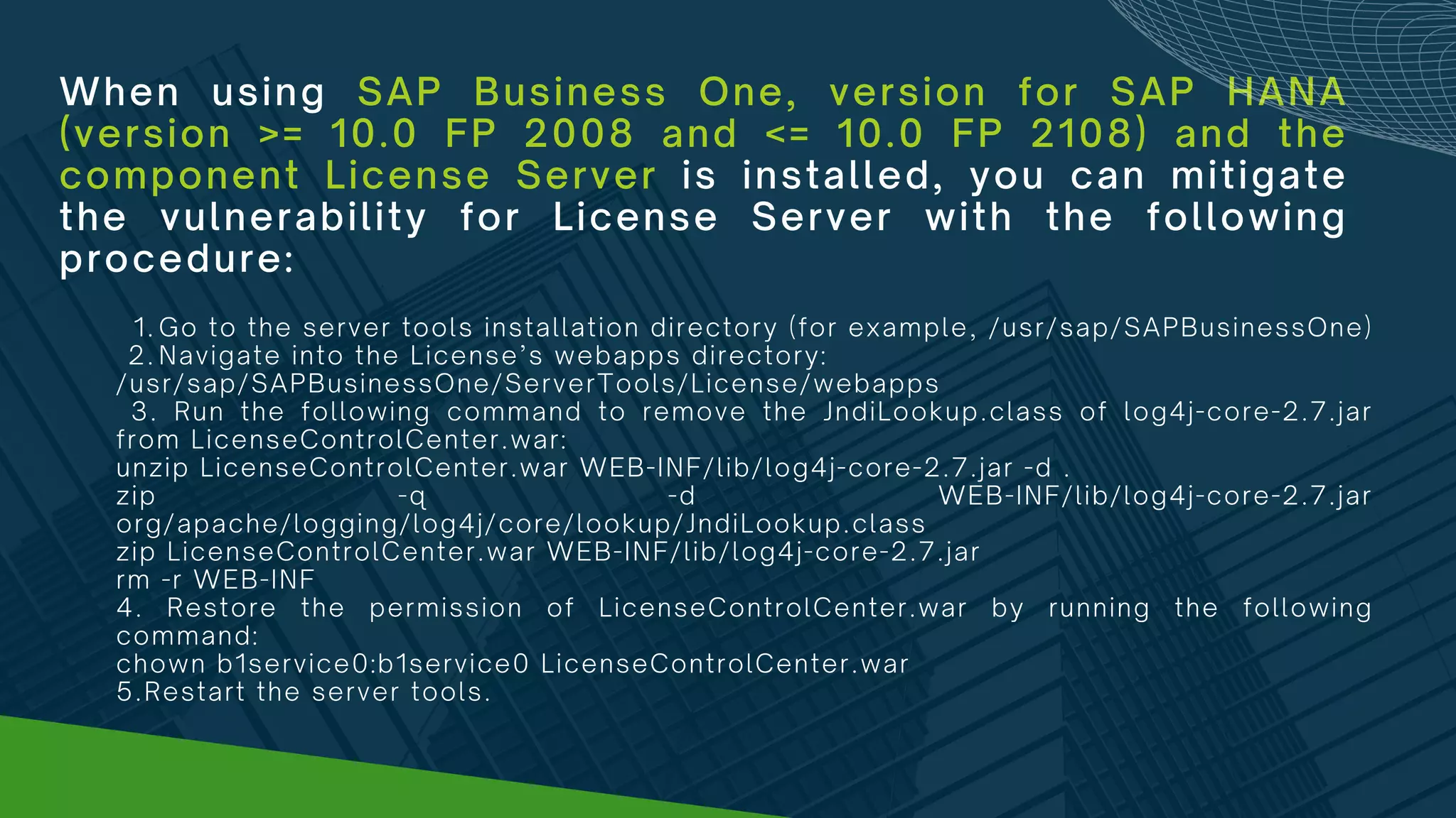 When using SAP Business One, version for SAP HANA
(version >= 10.0 FP 2008 and <= 10.0 FP 2108) and the
component License Server is installed, you can mitigate
the vulnerability for License Server with the following
procedure:
Go to the server tools installation directory (for example, /usr/sap/SAPBusinessOne)
Navigate into the License’s webapps directory:
1.
2.
/usr/sap/SAPBusinessOne/ServerTools/License/webapps
3. Run the following command to remove the JndiLookup.class of log4j-core-2.7.jar
from LicenseControlCenter.war:
unzip LicenseControlCenter.war WEB-INF/lib/log4j-core-2.7.jar -d .
zip -q -d WEB-INF/lib/log4j-core-2.7.jar
org/apache/logging/log4j/core/lookup/JndiLookup.class
zip LicenseControlCenter.war WEB-INF/lib/log4j-core-2.7.jar
rm -r WEB-INF
4. Restore the permission of LicenseControlCenter.war by running the following
command:
chown b1service0:b1service0 LicenseControlCenter.war
5.Restart the server tools.
 