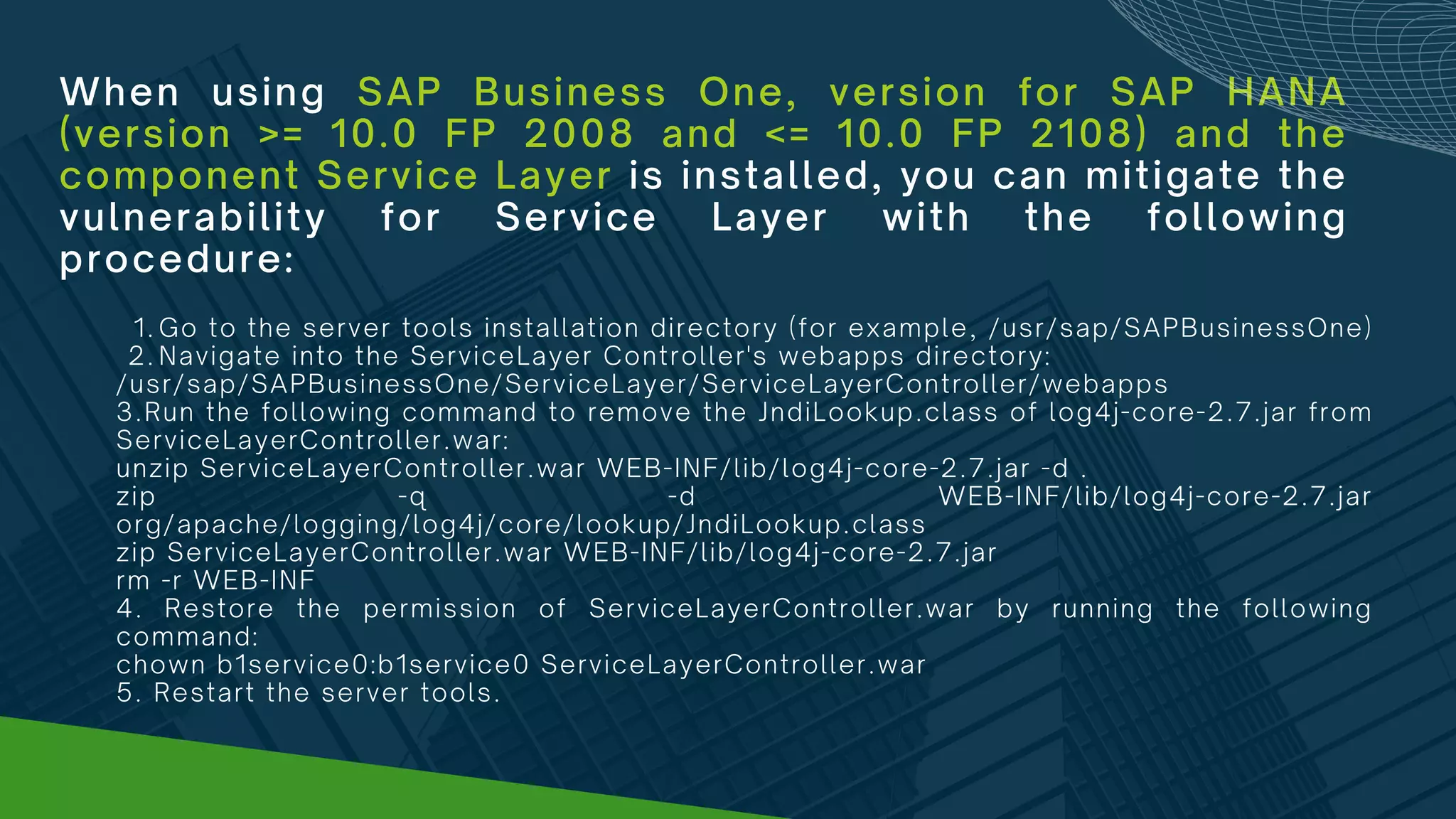 When using SAP Business One, version for SAP HANA
(version >= 10.0 FP 2008 and <= 10.0 FP 2108) and the
component Service Layer is installed, you can mitigate the
vulnerability for Service Layer with the following
procedure:
Go to the server tools installation directory (for example, /usr/sap/SAPBusinessOne)
Navigate into the ServiceLayer Controller's webapps directory:
1.
2.
/usr/sap/SAPBusinessOne/ServiceLayer/ServiceLayerController/webapps
3.Run the following command to remove the JndiLookup.class of log4j-core-2.7.jar from
ServiceLayerController.war:
unzip ServiceLayerController.war WEB-INF/lib/log4j-core-2.7.jar -d .
zip -q -d WEB-INF/lib/log4j-core-2.7.jar
org/apache/logging/log4j/core/lookup/JndiLookup.class
zip ServiceLayerController.war WEB-INF/lib/log4j-core-2.7.jar
rm -r WEB-INF
4. Restore the permission of ServiceLayerController.war by running the following
command:
chown b1service0:b1service0 ServiceLayerController.war
5. Restart the server tools.
 