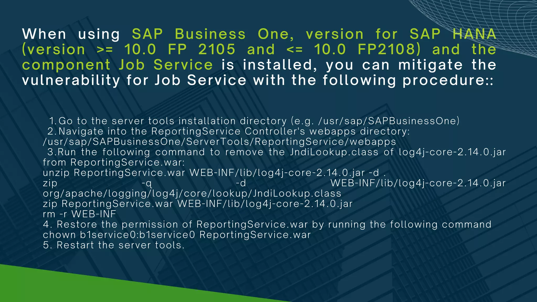 When using SAP Business One, version for SAP HANA
(version >= 10.0 FP 2105 and <= 10.0 FP2108) and the
component Job Service is installed, you can mitigate the
vulnerability for Job Service with the following procedure::
Go to the server tools installation directory (e.g. /usr/sap/SAPBusinessOne)
Navigate into the ReportingService Controller's webapps directory:
1.
2.
/usr/sap/SAPBusinessOne/ServerTools/ReportingService/webapps
3.Run the following command to remove the JndiLookup.class of log4j-core-2.14.0.jar
from ReportingService.war:
unzip ReportingService.war WEB-INF/lib/log4j-core-2.14.0.jar -d .
zip -q -d WEB-INF/lib/log4j-core-2.14.0.jar
org/apache/logging/log4j/core/lookup/JndiLookup.class
zip ReportingService.war WEB-INF/lib/log4j-core-2.14.0.jar
rm -r WEB-INF
4. Restore the permission of ReportingService.war by running the following command
chown b1service0:b1service0 ReportingService.war
5. Restart the server tools.
 