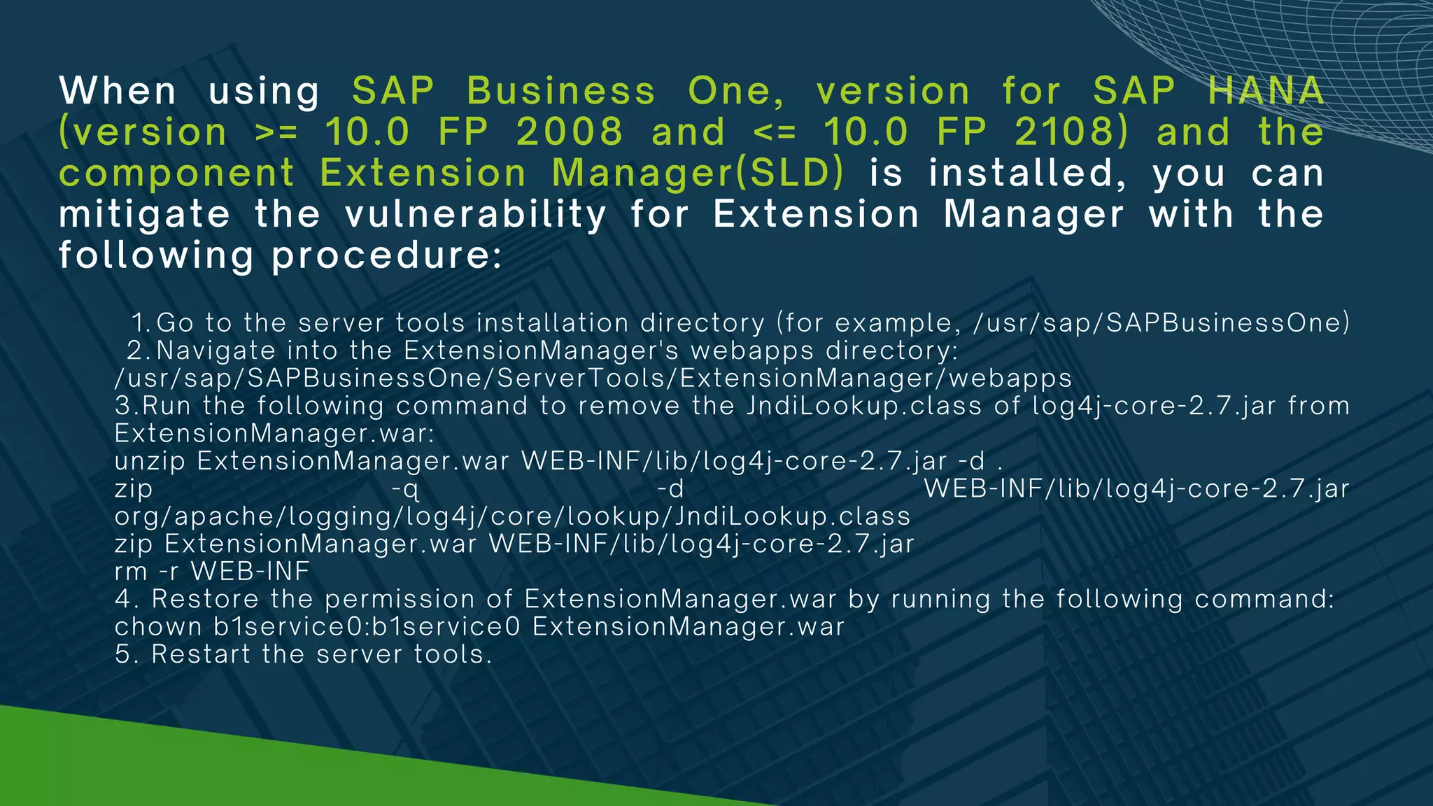 When using SAP Business One, version for SAP HANA
(version >= 10.0 FP 2008 and <= 10.0 FP 2108) and the
component Extension Manager(SLD) is installed, you can
mitigate the vulnerability for Extension Manager with the
following procedure:
Go to the server tools installation directory (for example, /usr/sap/SAPBusinessOne)
Navigate into the ExtensionManager's webapps directory:
1.
2.
/usr/sap/SAPBusinessOne/ServerTools/ExtensionManager/webapps
3.Run the following command to remove the JndiLookup.class of log4j-core-2.7.jar from
ExtensionManager.war:
unzip ExtensionManager.war WEB-INF/lib/log4j-core-2.7.jar -d .
zip -q -d WEB-INF/lib/log4j-core-2.7.jar
org/apache/logging/log4j/core/lookup/JndiLookup.class
zip ExtensionManager.war WEB-INF/lib/log4j-core-2.7.jar
rm -r WEB-INF
4. Restore the permission of ExtensionManager.war by running the following command:
chown b1service0:b1service0 ExtensionManager.war
5. Restart the server tools.
 