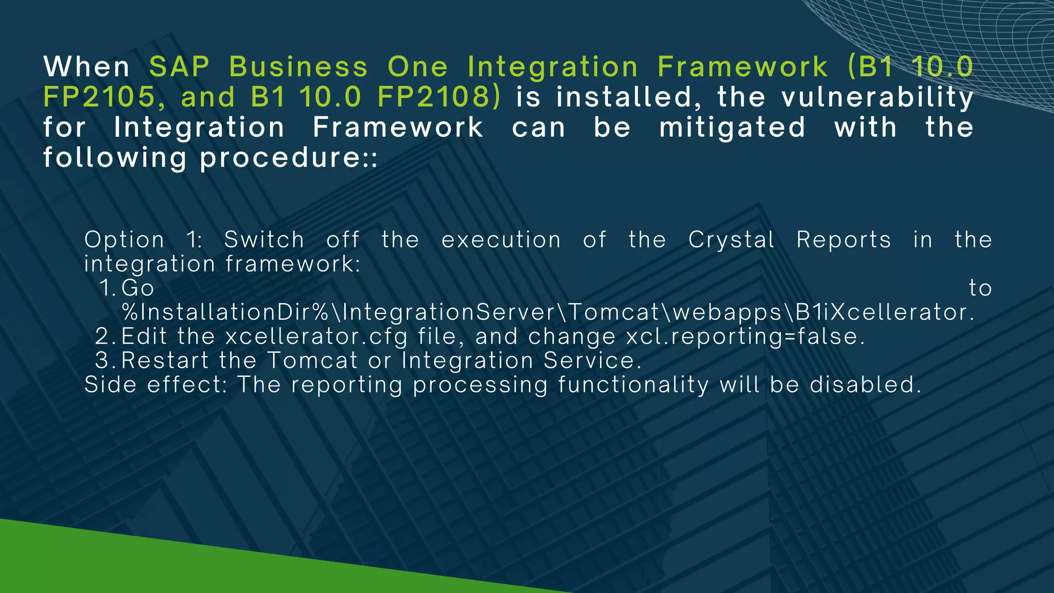 When SAP Business One Integration Framework (B1 10.0
FP2105, and B1 10.0 FP2108) is installed, the vulnerability
for Integration Framework can be mitigated with the
following procedure::
Go to
%InstallationDir%IntegrationServerTomcatwebappsB1iXcellerator.
Edit the xcellerator.cfg file, and change xcl.reporting=false.
Restart the Tomcat or Integration Service.
Option 1: Switch off the execution of the Crystal Reports in the
integration framework:
1.
2.
3.
Side effect: The reporting processing functionality will be disabled.
 