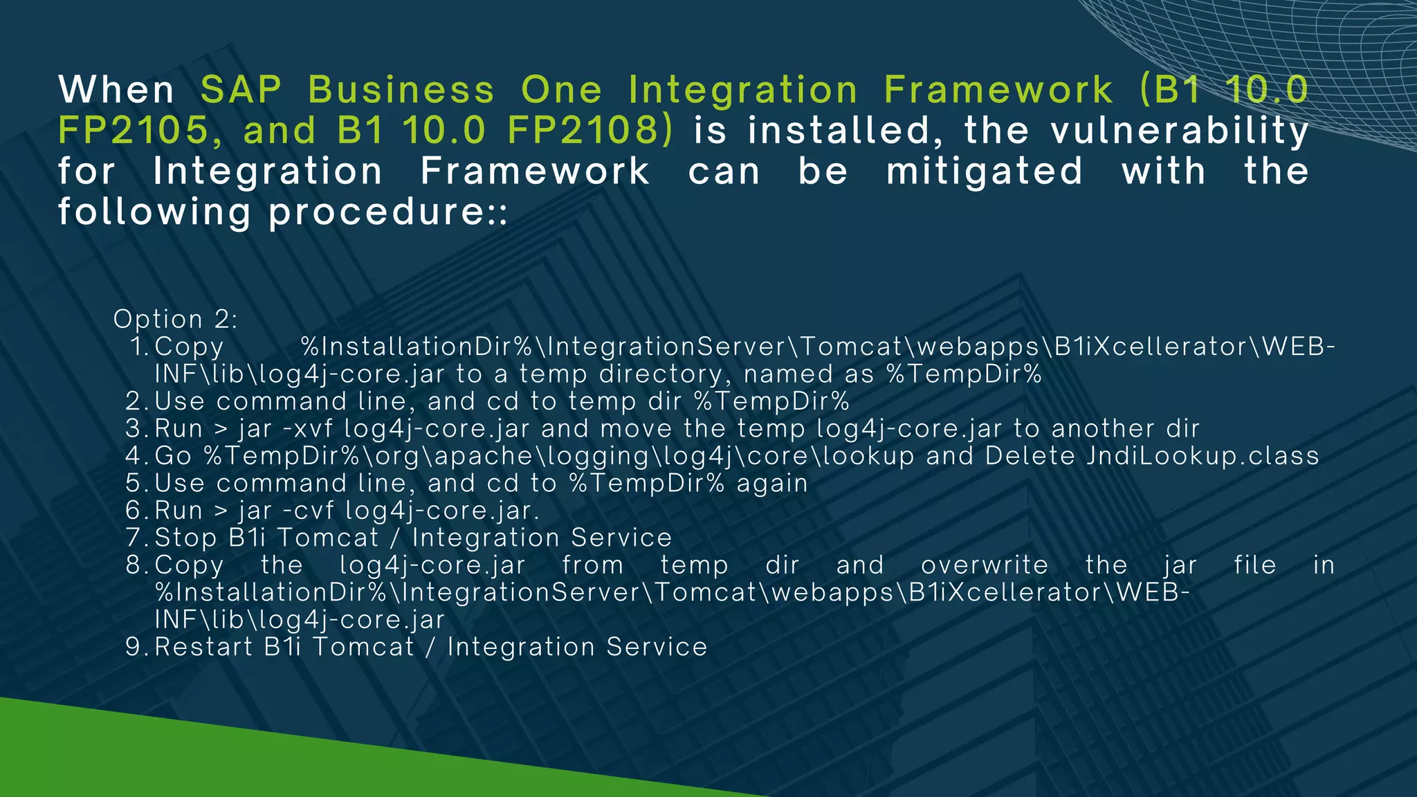 When SAP Business One Integration Framework (B1 10.0
FP2105, and B1 10.0 FP2108) is installed, the vulnerability
for Integration Framework can be mitigated with the
following procedure::
Copy %InstallationDir%IntegrationServerTomcatwebappsB1iXcelleratorWEB-
INFliblog4j-core.jar to a temp directory, named as %TempDir%
Use command line, and cd to temp dir %TempDir%
Run > jar -xvf log4j-core.jar and move the temp log4j-core.jar to another dir
Go %TempDir%orgapachelogginglog4jcorelookup and Delete JndiLookup.class
Use command line, and cd to %TempDir% again
Run > jar -cvf log4j-core.jar.
Stop B1i Tomcat / Integration Service
Copy the log4j-core.jar from temp dir and overwrite the jar file in
%InstallationDir%IntegrationServerTomcatwebappsB1iXcelleratorWEB-
INFliblog4j-core.jar
Restart B1i Tomcat / Integration Service
Option 2:
1.
2.
3.
4.
5.
6.
7.
8.
9.
 