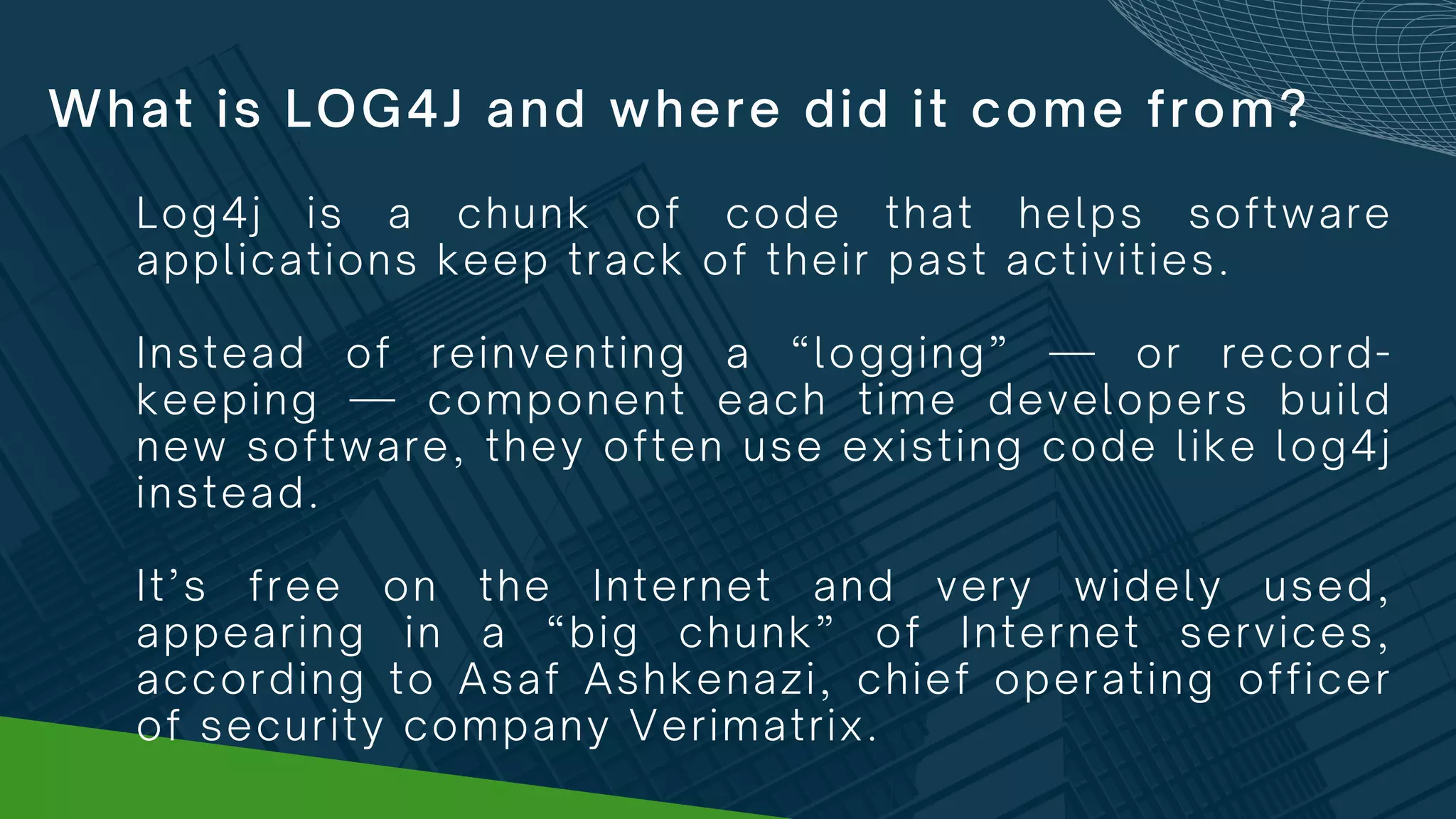 What is LOG4J and where did it come from?
Log4j is a chunk of code that helps software
applications keep track of their past activities.
Instead of reinventing a “logging” — or record-
keeping — component each time developers build
new software, they often use existing code like log4j
instead.
It’s free on the Internet and very widely used,
appearing in a “big chunk” of Internet services,
according to Asaf Ashkenazi, chief operating officer
of security company Verimatrix.
 